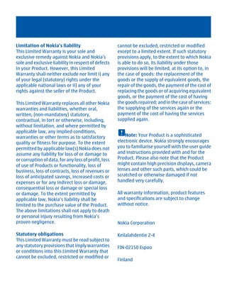 Limitation of Nokia's liability                       cannot be excluded, restricted or modified
This Limited Warranty is your sole and                except to a limited extent. If such statutory
exclusive remedy against Nokia and Nokia's            provisions apply, to the extent to which Nokia
sole and exclusive liability in respect of defects    is able to do so, its liability under those
in your Product. However, this Limited                provisions will be limited, at its option to, in
Warranty shall neither exclude nor limit i) any       the case of goods: the replacement of the
of your legal (statutory) rights under the            goods or the supply of equivalent goods, the
applicable national laws or ii) any of your           repair of the goods, the payment of the cost of
rights against the seller of the Product.             replacing the goods or of acquiring equivalent
                                                      goods, or the payment of the cost of having
This Limited Warranty replaces all other Nokia        the goods repaired; and in the case of services:
warranties and liabilities, whether oral,             the supplying of the services again or the
written, (non-mandatory) statutory,                   payment of the cost of having the services
contractual, in tort or otherwise, including,         supplied again.
without limitation, and where permitted by
applicable law, any implied conditions,
warranties or other terms as to satisfactory              Note: Your Product is a sophisticated
quality or fitness for purpose. To the extent         electronic device. Nokia strongly encourages
permitted by applicable law(s) Nokia does not         you to familiarise yourself with the user guide
assume any liability for loss of or damage to         and instructions provided with and for the
or corruption of data, for any loss of profit, loss   Product. Please also note that the Product
of use of Products or functionality, loss of          might contain high precision displays, camera
business, loss of contracts, loss of revenues or      lenses and other such parts, which could be
loss of anticipated savings, increased costs or       scratched or otherwise damaged if not
expenses or for any indirect loss or damage,          handled very carefully.
consequential loss or damage or special loss
or damage. To the extent permitted by                 All warranty information, product features
applicable law, Nokia’s liability shall be            and specifications are subject to change
limited to the purchase value of the Product.         without notice.
The above limitations shall not apply to death
or personal injury resulting from Nokia’s
proven negligence.                                    Nokia Corporation

Statutory obligations                                 Keilalahdentie 2-4
This Limited Warranty must be read subject to
any statutory provisions that imply warranties        FIN-02150 Espoo
or conditions into this Limited Warranty that
cannot be excluded, restricted or modified or
                                                      Finland




          Cyan Magenta Yellow Black
 