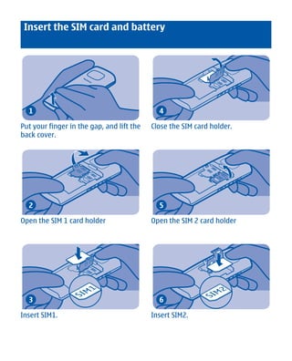 Insert the SIM card and battery




  1                                          4

Put your finger in the gap, and lift the   Close the SIM card holder.
back cover.




  2                                          5

Open the SIM 1 card holder                 Open the SIM 2 card holder




  3                                          6

Insert SIM1.                               Insert SIM2.




        Cyan Magenta Yellow Black
 