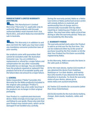 MANUFACTURER’S LIMITED WARRANTY                    During the warranty period, Nokia or a Nokia
(AUSTRALIA)                                        Care Centre or Nokia authorised service centre
                                                   will remedy defects in materials and
    Note: This Manufacturer's Limited              workmanship free of charge and in a
Warranty (“Warranty”) is applicable only to        commercially reasonable time by either
authentic Nokia products sold through              repairing or replacing your Product at its
authorised Nokia retail channels from 31st         option. You may have other rights at local law
March 2011, and which Nokia has intended for       during or after the warranty period. These are
sale in Australia.                                 not excluded by this Warranty.

   Note: This Warranty is in addition to and       2. WARRANTY PERIOD
does not limit the rights you may have under       The warranty period starts when the Product
any mandatory consumer protection laws of          is sold to an end user for the first time. This
your country.                                      can be evidenced either by (i) the proof of
                                                   purchase issued by the first retailer or (ii) the
                                                   date Your Product has first been successfully
Our products come with guarantees that
                                                   registered by Nokia.
cannot be excluded under the Australian
Consumer Law. You are entitled to a
replacement or refund for a major failure and      In this Warranty, Nokia warrants the items in
compensation for any other reasonably              the sales pack as follows:
forseeable loss or damage. You are entitled to
have the products repaired or replaced if the      (i) For the main device, twelve (12) months if
products fail to be of acceptable quality and      you obtained the device from Vodafone,
the failure does not amount to a major failure.    Hutchison or 3 or their dealers, and twenty
                                                   four (24) months if you obtained the device
1. GENERAL                                         elsewhere in Australia. To check the warranty
Nokia Corporation ("Nokia") provides this          status of your device, please go to
Warranty for the Nokia product(s) included in      www.nokia.com.au/warrantycheck;
the original sales package ("Product").
Additional rights may arise under local law if     (ii) Twelve (12) months for accessories (other
the products are no longer in their original       than those listed below);
packaging.
                                                   (iii) Six (6) months for the main device battery,
Your Product is a sophisticated electronic         charger, desk stands, headsets, cables and
device. Nokia strongly encourages you to read      covers;
and follow its user guide. Please also note that
your Product may contain parts, which can be
damaged if not handled very carefully.




         Cyan Magenta Yellow Black
 