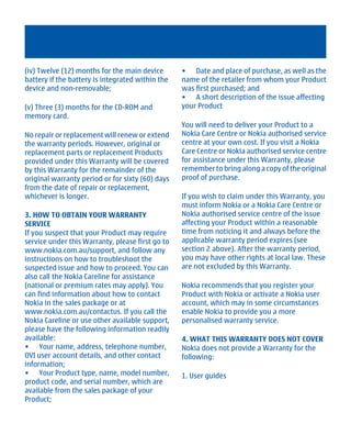 (iv) Twelve (12) months for the main device       • Date and place of purchase, as well as the
battery if the battery is integrated within the   name of the retailer from whom your Product
device and non-removable;                         was first purchased; and
                                                  • A short description of the issue affecting
(v) Three (3) months for the CD-ROM and           your Product
memory card.
                                                  You will need to deliver your Product to a
No repair or replacement will renew or extend     Nokia Care Centre or Nokia authorised service
the warranty periods. However, original or        centre at your own cost. If you visit a Nokia
replacement parts or replacement Products         Care Centre or Nokia authorised service centre
provided under this Warranty will be covered      for assistance under this Warranty, please
by this Warranty for the remainder of the         remember to bring along a copy of the original
original warranty period or for sixty (60) days   proof of purchase.
from the date of repair or replacement,
whichever is longer.                              If you wish to claim under this Warranty, you
                                                  must inform Nokia or a Nokia Care Centre or
3. HOW TO OBTAIN YOUR WARRANTY                    Nokia authorised service centre of the issue
SERVICE                                           affecting your Product within a reasonable
If you suspect that your Product may require      time from noticing it and always before the
service under this Warranty, please first go to   applicable warranty period expires (see
www.nokia.com.au/support, and follow any          section 2 above). After the warranty period,
instructions on how to troubleshoot the           you may have other rights at local law. These
suspected issue and how to proceed. You can       are not excluded by this Warranty.
also call the Nokia Careline for assistance
(national or premium rates may apply). You        Nokia recommends that you register your
can find information about how to contact         Product with Nokia or activate a Nokia user
Nokia in the sales package or at                  account, which may in some circumstances
www.nokia.com.au/contactus. If you call the       enable Nokia to provide you a more
Nokia Careline or use other available support,    personalised warranty service.
please have the following information readily
available:                                        4. WHAT THIS WARRANTY DOES NOT COVER
• Your name, address, telephone number,           Nokia does not provide a Warranty for the
OVI user account details, and other contact       following:
information;
• Your Product type, name, model number,          1. User guides
product code, and serial number, which are
available from the sales package of your
Product;




         Cyan Magenta Yellow Black
 