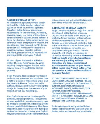 5. OTHER IMPORTANT NOTICES                          not considered a defect under this Warranty
An independent operator provides the SIM            even if they would not be operational.
card and the cellular or other network or
system on which your Product operates.              6. LIMITATION OF NOKIA'S LIABILITY
Therefore, Nokia does not assume any                Subject to rights under local law(s) that cannot
responsibility for the operation, availability,     be excluded, Nokia shall not under any
coverage, services, or range of the cellular or     circumstances be liable, either expressly or
other networks or systems. Before Nokia or a        implicitly, for any damages or losses of any
Nokia Care Centre or Nokia authorised service       kind whatsoever resulting from loss of,
centre can repair or replace your Product, the      damage to, or corruption of, content or data
operator may need to unlock the SIM-lock or         or the recreation or transfer thereof even if
other lock that may lock your Product to a          such loss, damage, or corruption was
specific network or operator. In these              contributed to by your Product. There is
situations, please first contact your operator      always the risk of data loss, damage or
and request it to unlock your Product.              corruption when using software. Please note
                                                    that you should always back up all data
All parts of your Product that Nokia has            and content (including, without
replaced become Nokia’s property. When              limitation, any licence numbers and
repairing or replacing your Product, Nokia          activation codes) stored on your Product
may use new or re-conditioned parts or              before taking your Product in for service
products.                                           since service activities will erase all data
                                                    from your Product.
If this Warranty does not cover your Product
or the service it requires, and you do not have     TO THE EXTENT PERMITTED BY APPLICABLE
a right to a repair or replacement under local      LAW(S) NOKIA SHALL NOT BE LIABLE FOR ANY
law, Nokia, Nokia Care Centres and Nokia            LOSS OF PROFIT, PRODUCTS OR FUNCTIONALITY,
authorised service centres reserve the right to     BUSINESS, CONTRACTS, REVENUES OR
charge for the repair or replacement of your        ANTICIPATED SAVINGS, INCREASED COSTS OR
Product, as well as a handling fee.                 EXPENSES, OR FOR ANY INDIRECT,
                                                    CONSEQUENTIAL OR SPECIAL LOSS OR DAMAGE,
Your Product may contain country specific           EVEN IF IT IS NEGLIGENT. HOWEVER, LOCAL LAW
elements, including software. The Warranty          MAY GIVE YOU ADDITIONAL REMEDIES IN
services available in a particular country may      DAMAGES THAT CANNOT BE EXCLUDED.
be limited to the Products and country specific
elements available in that country. Also, if your   To the extent permitted by applicable law,
Product has been re-exported from its original      Nokia’s liability under this Warranty shall be
destination to another country, your Product        limited to the purchase value of your Product.
may contain country specific elements that are




         Cyan Magenta Yellow Black
 