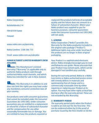 Nokia Corporation                                  replaced if the products fail to be of acceptable
                                                   quality and the failure does not amount to a
Keilalahdentie 2-4                                 failure of substantial character. Where your
                                                   Nokia product was supplied to you for
FIN-02150 Espoo                                    business purposes, consumer guarantees
                                                   under the Consumer Guarantees Act 1993 (NZ)
                                                   will not apply.
Finland
                                                   1. GENERAL
                                                   Nokia Corporation ("Nokia") provides this
www.nokia.com.au/warranty                          Warranty for the Nokia product(s) included in
                                                   the original sales package ("Product").
Nokia Careline: 1300 366 733                       Additional rights may arise under local law if
                                                   the products are no longer in their original
Email: www.nokia.com.au/asknokia                   packaging.

MANUFACTURER’S LIMITED WARRANTY (NEW               Your Product is a sophisticated electronic
ZEALAND)                                           device. Nokia strongly encourages you to read
                                                   and follow its user guide. Please also note that
   Note: This Manufacturer's Limited               your Product may contain parts, which can be
Warranty (“Warranty”) is applicable only to        damaged if not handled very carefully.
authentic Nokia products sold through
authorised Nokia retail channels, and which
                                                   During the warranty period, Nokia or a Nokia
Nokia has intended for sale in New Zealand.
                                                   Care Centre or Nokia authorised service centre
                                                   will remedy defects in materials and
   Note: This Warranty is in addition to and       workmanship free of charge and in a
does not limit the rights you may have under       commercially reasonable time by either
any mandatory consumer protection laws of          repairing or replacing your Product at its
your country.                                      option. You may have other rights at local law
                                                   during or after the warranty period. These are
                                                   not excluded by this Warranty.
Our products come with consumer guarantees
that cannot be excluded under the Consumer
Guarantees Act 1993 (NZ). Under consumer           2. WARRANTY PERIOD
guarantees you are entitled to a replacement       The warranty period starts when the Product
or refund for a failure of substantial character   is sold to an end user for the first time. This
and for compensation for any other                 can be evidenced either by (i) the proof of
reasonably foreseeable loss or damage. You         purchase issued by the first retailer or (ii) the
are entitled to have the products repaired or




          Cyan Magenta Yellow Black
 