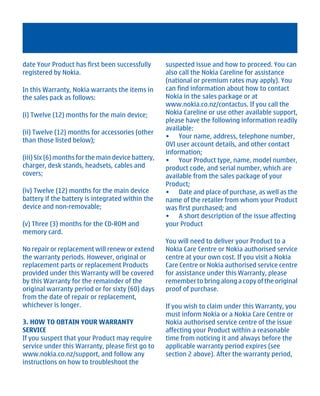 date Your Product has first been successfully       suspected issue and how to proceed. You can
registered by Nokia.                                also call the Nokia Careline for assistance
                                                    (national or premium rates may apply). You
In this Warranty, Nokia warrants the items in       can find information about how to contact
the sales pack as follows:                          Nokia in the sales package or at
                                                    www.nokia.co.nz/contactus. If you call the
(i) Twelve (12) months for the main device;         Nokia Careline or use other available support,
                                                    please have the following information readily
                                                    available:
(ii) Twelve (12) months for accessories (other
                                                    • Your name, address, telephone number,
than those listed below);
                                                    OVI user account details, and other contact
                                                    information;
(iii) Six (6) months for the main device battery,   • Your Product type, name, model number,
charger, desk stands, headsets, cables and          product code, and serial number, which are
covers;                                             available from the sales package of your
                                                    Product;
(iv) Twelve (12) months for the main device         • Date and place of purchase, as well as the
battery if the battery is integrated within the     name of the retailer from whom your Product
device and non-removable;                           was first purchased; and
                                                    • A short description of the issue affecting
(v) Three (3) months for the CD-ROM and             your Product
memory card.
                                                    You will need to deliver your Product to a
No repair or replacement will renew or extend       Nokia Care Centre or Nokia authorised service
the warranty periods. However, original or          centre at your own cost. If you visit a Nokia
replacement parts or replacement Products           Care Centre or Nokia authorised service centre
provided under this Warranty will be covered        for assistance under this Warranty, please
by this Warranty for the remainder of the           remember to bring along a copy of the original
original warranty period or for sixty (60) days     proof of purchase.
from the date of repair or replacement,
whichever is longer.                                If you wish to claim under this Warranty, you
                                                    must inform Nokia or a Nokia Care Centre or
3. HOW TO OBTAIN YOUR WARRANTY                      Nokia authorised service centre of the issue
SERVICE                                             affecting your Product within a reasonable
If you suspect that your Product may require        time from noticing it and always before the
service under this Warranty, please first go to     applicable warranty period expires (see
www.nokia.co.nz/support, and follow any             section 2 above). After the warranty period,
instructions on how to troubleshoot the




         Cyan Magenta Yellow Black
 