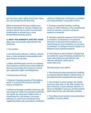 you may have other rights at local law. These     with your Product by a third party, or (e) other
are not excluded by this Warranty.                acts beyond Nokia’s reasonable control

Nokia recommends that you register your           7. Damage caused by hacking, cracking,
Product with Nokia or activate a Nokia user       viruses, or other malware, or by unauthorised
account, which may in some circumstances          access to services, accounts, computer
enable Nokia to provide you a more                systems or networks
personalised warranty service.
                                                  8. Damage caused by exposure of the Product
4. WHAT THIS WARRANTY DOES NOT COVER              to moisture, to dampness or to extreme
Nokia does not provide a Warranty for the         thermal or environmental conditions or to
following:                                        rapid changes in such conditions, to corrosion,
                                                  to oxidation, to spillage of food or liquid or to
1. User guides                                    influence from chemical products

2. Any third party software, settings, content,   9. Pixel defects in your Product’s display that
data, or links installed or downloaded onto       are within the scope of industry standards. For
your Product at any time                          more information on pixel defects and
                                                  industry standards, please go to
3. Nokia and third party services or enabling     www.nokia.com.
clients (please read the terms and conditions
that may accompany the services to review         This Warranty is not valid if:
your applicable rights and obligations)
                                                  1. Your Product has been (a) opened, modified,
4. Normal wear and tear                           or repaired without Nokia’s authorisation, or
                                                  (b) repaired with unauthorised spare parts.
5. Reduced charging capacity of the battery,
which is a result of the natural end of life      2. Your Product's serial number, the mobile
process of batteries                              accessory date code, or the IMEI number has
                                                  been removed, erased, defaced, altered or if
6. Defects or damage caused by: (a) misuse, (b)   these are illegible in any way, and this shall be
not using your Product in accordance with the     determined in the sole discretion of Nokia.
user guide, (c) using your Product with, or
connecting it to, any product, accessory,         3. The software your product runs on has been
software, or service not manufactured or          modified, except by Nokia.
supplied by Nokia, (d) any products combined




         Cyan Magenta Yellow Black
 