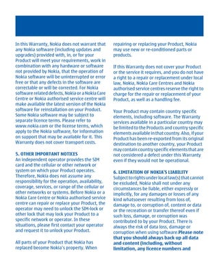 In this Warranty, Nokia does not warrant that     repairing or replacing your Product, Nokia
any Nokia software (including updates and         may use new or re-conditioned parts or
upgrades) provided with, in, or for your          products.
Product will meet your requirements, work in
combination with any hardware or software         If this Warranty does not cover your Product
not provided by Nokia, that the operation of      or the service it requires, and you do not have
Nokia software will be uninterrupted or error     a right to a repair or replacement under local
free or that any defects in the software are      law, Nokia, Nokia Care Centres and Nokia
correctable or will be corrected. For Nokia       authorised service centres reserve the right to
software related defects, Nokia or a Nokia Care   charge for the repair or replacement of your
Centre or Nokia authorised service centre will    Product, as well as a handling fee.
make available the latest version of the Nokia
software for reinstallation on your Product.      Your Product may contain country specific
Some Nokia software may be subject to             elements, including software. The Warranty
separate licence terms. Please refer to           services available in a particular country may
www.nokia.com or the license terms, which         be limited to the Products and country specific
apply to the Nokia software, for information      elements available in that country. Also, if your
on support that may be available for it. This     Product has been re-exported from its original
Warranty does not cover transport costs.          destination to another country, your Product
                                                  may contain country specific elements that are
5. OTHER IMPORTANT NOTICES                        not considered a defect under this Warranty
An independent operator provides the SIM          even if they would not be operational.
card and the cellular or other network or
system on which your Product operates.            6. LIMITATION OF NOKIA'S LIABILITY
Therefore, Nokia does not assume any              Subject to rights under local law(s) that cannot
responsibility for the operation, availability,   be excluded, Nokia shall not under any
coverage, services, or range of the cellular or   circumstances be liable, either expressly or
other networks or systems. Before Nokia or a      implicitly, for any damages or losses of any
Nokia Care Centre or Nokia authorised service     kind whatsoever resulting from loss of,
centre can repair or replace your Product, the    damage to, or corruption of, content or data
operator may need to unlock the SIM-lock or       or the recreation or transfer thereof even if
other lock that may lock your Product to a        such loss, damage, or corruption was
specific network or operator. In these            contributed to by your Product. There is
situations, please first contact your operator    always the risk of data loss, damage or
and request it to unlock your Product.            corruption when using software.Please note
                                                  that you should always back up all data
All parts of your Product that Nokia has          and content (including, without
replaced become Nokia’s property. When            limitation, any licence numbers and




         Cyan Magenta Yellow Black
 
