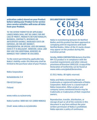 activation codes) stored on your Product         DECLARATION OF CONFORMITY


                                                                    0434
before taking your Product in for service
since service activities will erase all data
from your Product.

TO THE EXTENT PERMITTED BY APPLICABLE
LAW(S) NOKIA SHALL NOT BE LIABLE FOR ANY
LOSS OF PROFIT, PRODUCTS OR FUNCTIONALITY,
BUSINESS, CONTRACTS, REVENUES OR                 Nokia is transitioning between EU Notified
ANTICIPATED SAVINGS, INCREASED COSTS OR          Bodies and this product has been approved as
EXPENSES, OR FOR ANY INDIRECT,                   complying with EU regulations with both
CONSEQUENTIAL OR SPECIAL LOSS OR DAMAGE,         Notified Bodies. Either of the CE marks shown
EVEN IF IT IS NEGLIGENT. HOWEVER, LOCAL LAW      may appear on the product during this
MAY GIVE YOU ADDITIONAL REMEDIES IN              transition period.
DAMAGES THAT CANNOT BE EXCLUDED.
                                                 Hereby, NOKIA CORPORATION declares that this
To the extent permitted by applicable law,       RM-713 product is in compliance with the
Nokia’s liability under this Warranty shall be   essential requirements and other relevant
limited to the purchase value of your Product.   provisions of Directive 1999/5/EC. A copy of the
                                                 Declaration of Conformity can be found at
                                                 www.nokia.com/global/declaration.
Nokia Corporation
                                                 © 2011 Nokia. All rights reserved.
Keilalahdentie 2-4
                                                 Nokia and Nokia Connecting People are
FIN-02150 Espoo                                  trademarks or registered trademarks of Nokia
                                                 Corporation. Nokia tune is a sound mark of
Finland                                          Nokia Corporation. Other product and
                                                 company names mentioned herein may be
                                                 trademarks or tradenames of their respective
                                                 owners.
www.nokia.co.nz/warranty
                                                 Reproduction, transfer, distribution, or
Nokia Careline: 0800 665 421 (0800 NOKIA1)
                                                 storage of part or all of the contents in this
                                                 document in any form without the prior
Email: www.nokia.co.nz/asknokia                  written permission of Nokia is prohibited.
                                                 Nokia operates a policy of continuous




          Cyan Magenta Yellow Black
 