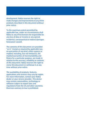 development. Nokia reserves the right to
make changes and improvements to any of the
products described in this document without
prior notice.

To the maximum extent permitted by
applicable law, under no circumstances shall
Nokia or any of its licensors be responsible for
any loss of data or income or any special,
incidental, consequential or indirect damages
howsoever caused.

The contents of this document are provided
"as is". Except as required by applicable law,
no warranties of any kind, either express or
implied, including, but not limited to, the
implied warranties of merchantability and
fitness for a particular purpose, are made in
relation to the accuracy, reliability or contents
of this document. Nokia reserves the right to
revise this document or withdraw it at any
time without prior notice.

The availability of products, features,
applications and services may vary by region.
For more information, contact your Nokia
dealer or your service provider. This device
may contain commodities, technology or
software subject to export laws and
regulations from the US and other countries.
Diversion contrary to law is prohibited.




         Cyan Magenta Yellow Black
 