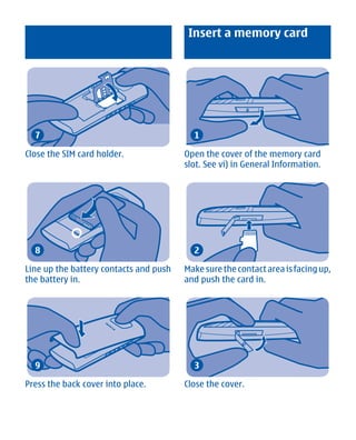 Insert a memory card




  7                                       1

Close the SIM card holder.              Open the cover of the memory card
                                        slot. See vi) in General Information.




  8                                       2

Line up the battery contacts and push   Make sure the contact area is facing up,
the battery in.                         and push the card in.




  9                                       3

Press the back cover into place.        Close the cover.




       Cyan Magenta Yellow Black
 