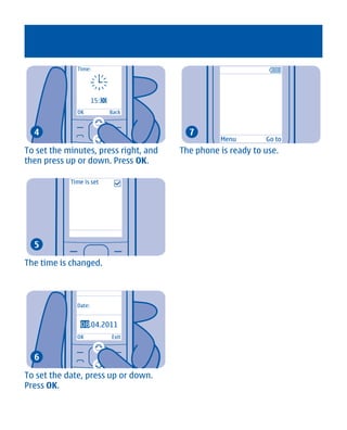 Time:




                      15:00
              OK              Back


  4                                      7
                                                 Menu        Go to
To set the minutes, press right, and   The phone is ready to use.
then press up or down. Press OK.

            Time is set




  5

The time is changed.



              Date:


                08
                08.04.2011
              OK              Exit


  6

To set the date, press up or down.
Press OK.




       Cyan Magenta Yellow Black
 