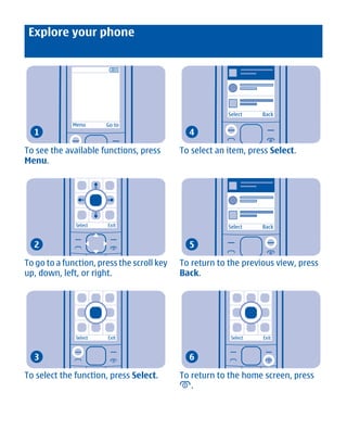 Explore your phone




                                                         Select    Back
             Menu      Go to
  1                                           4

To see the available functions, press       To select an item, press Select.
Menu.




              Select   Exit                              Select    Back


  2                                           5

To go to a function, press the scroll key   To return to the previous view, press
up, down, left, or right.                   Back.




              Select   Exit                               Select   Exit



  3                                           6

To select the function, press Select.       To return to the home screen, press
                                               .




        Cyan Magenta Yellow Black
 