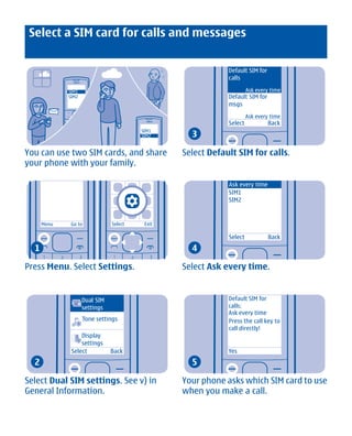 Select a SIM card for calls and messages


                                                             Default SIM for
                                                             calls

              SIM1                                                    Ask every time
              SIM2                                           Default SIM for
                                                             msgs
                                                                      Ask every time
                                                             Select            Back
                                                   3
                                         SIM1
                                         SIM2


You can use two SIM cards, and share             Select Default SIM for calls.
your phone with your family.

                                                             Ask every time
                                                             SIM1
                                                             SIM2


      Menu     Go to            Select    Exit

                                                             Select            Back
  1                                                4

Press Menu. Select Settings.                     Select Ask every time.


                     Dual SIM                                Default SIM for
                     settings                                calls:
                                                             Ask every time
                     Tone settings                           Press the call key to
                                                             call directly!
                   Display
                   settings
               Select           Back                         Yes
  2                                                5

Select Dual SIM settings. See v) in              Your phone asks which SIM card to use
General Information.                             when you make a call.




             Cyan Magenta Yellow Black
 