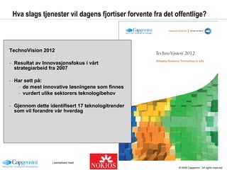 Hva slags tjenester vil dagens fjortiser forvente fra det offentlige? TechnoVision 2012 Resultat av Innovasjonsfokus i vårt strategiarbeid fra 2007 Har sett på: de mest innovative løsningene som finnes vurdert ulike sektorers teknologibehov Gjennom dette identifisert 17 teknologitrender som vil forandre vår hverdag © 2008 Capgemini - All rights reserved 