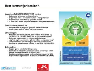 Hvor kommer fjortisen inn? Lever i en TJENESTEORIENTERT verden Medlemmer av mange sosiale nettverk. Er ’på’ hele tiden - avanserte brukere i mange kanaler  Kjøper mange produkter og tjenester på nett  Er villig for å betale for gode tjenester – dårlige tjenester dør.. Som skattebetalere vil de  forvente gode og effektive tjenester fra det offentlige forstå meget godt at ’staten’ vet mye om dem  Utfordringen: INVICILBE INFOSTRUCTURE, SECTOR AS A SERVICE og PROCESS ON THE FLY tas for gitt av fjortisgenerasjonen  Staten vet mye om dem => ’gi meg gode tjenester’ .. og ’når jeg trenger dem’ .. ’på den måten som passer meg’ Tjenestene tilbys proaktivt og de må være personaliserte, fleksible og tilbys i mange kanaler (= god YOU EXPERIENCE) Det positive: De gjør gjerne saksbehandlingen selv De er vant til interaktive løsninger når de opererer på nettet (FROM TRANSACTION TO INTERACTION),  De skjønner at de må oppgi nødvendig informasjon for å få de produktene og tjenesten de ønsker (THRIVING ON DATA) 