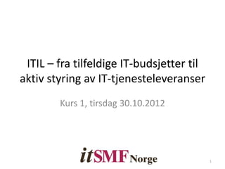 ITIL – fra tilfeldige IT-budsjetter til
aktiv styring av IT-tjenesteleveranser
Kurs 1, tirsdag 30.10.2012
1
 