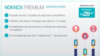 NOKNOXPREMIUM
Inclusão de até 3 usuários do app para a residência
Histórico de visitas e entregas dos últimos 12 meses
Possibilidade de pré-autorizar a entrada de visitantes/
convidados
Funcionalidade para ficar "Indisponível" - não perturbe
2
3
4
1
,90
29R$
Por apenas*
Assinatura anual:
Lançamento em Junho/2018
 