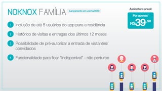 NOKNOXFAMÍLIA
Inclusão de até 5 usuários do app para a residência
Histórico de visitas e entregas dos últimos 12 meses
Possibilidade de pré-autorizar a entrada de visitantes/
convidados
Funcionalidade para ficar "Indisponível" - não perturbe
2
3
4
1
,90
39R$
Por apenas*
Assinatura anual:
Lançamento em Junho/2018
 
