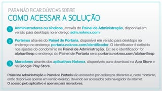 Administradores ou síndicos, através do Painel de Administração, disponível em
versão para desktops no endereço adm.noknox.com

Porteiros através do Painel de Portaria, disponível em versão para desktops no
endereço no endereço portaria.noknox.com/identificador. O identificador é definido
nos ajustes do condomínio no Painel de Administração. Ex: se o identificador for
alphavillesp o endereço do Painel de Portaria seria portaria.noknox.com/alphavillesp

Moradores através dos aplicativos Noknox, disponíveis para download na App Store e
na Google Play Store.
2
3
1
COMOACESSARASOLUÇÃO
PARANÃOFICARDÚVIDASSOBRE
Painel de Administração e Painel de Portaria são acessados por endereços diferentes e, neste momento,
estão disponíveis apenas em versão desktop, devendo ser acessados pelo navegador de internet.  
O acesso pelo aplicativo é apenas para moradores.
 