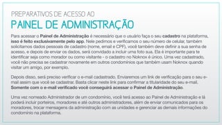 PAINEL DEADMINISTRAÇÃO
Para acessar o Painel de Administração é necessário que o usuário faça o seu cadastro na plataforma,
isso é feito exclusivamente pelo app. Nele pedimos e verificamos o seu número de celular, também
solicitamos dados pessoais de cadastro (nome, email e CPF), você também deve definir a sua senha de
acesso, e depois de enviar os dados, será convidado a incluir uma foto sua. Ela é importante para te
identificar seja como morador ou como visitante - o cadastro no Noknox é único. Uma vez cadastrado,
você não precisa se cadastrar novamente em outros condomínios que também usam Noknox quando
visitar um amigo, por exemplo.

Depois disso, será preciso verificar o e-mail cadastrado. Enviaremos um link de verificação para o seu e-
mail assim que você se cadastrar. Basta clicar neste link para confirmar a titularidade do seu e-mail.
Somente com o e-mail verificado você conseguirá acessar o Painel de Administração.

Uma vez nomeado Administrador de um condomínio, você terá acesso ao Painel de Administração e lá
poderá incluir porteiros, moradores e até outros administradores, além de enviar comunicados para os
moradores, trocar mensagens da administração com as unidades e gerenciar as demais informações do
condomínio na plataforma.
PREPARATIVOSDEACESSOAO
 