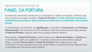 PAINEL DAPORTARIA
A portaria do condomínio precisa ter um computador ou tablet com acesso a internet, para
que os porteiros consigam acessar o Painel de Portaria. A versão atual não funciona em
condomínios sem porteiros. Mas funciona normalmente em condomínios com portaria
remota.

O administrador precisa definir um Identificador nos ajustes do Condomínio pelo Painel de
Administração. Isso será parte da URL (endereço web) usado pelos porteiros para acessar
o Painel de Portaria. Falamos sobre isso na página anterior, lembra?

Para acessar o Painel de Portaria o porteiro deve usar o Nome de Usuário e a Senha que
o administrador definiu ao cadastrá-lo. O porteiro pode trocar a senha dele a qualquer
tempo, na opção Trocar senha do Painel de Portaria. Para a segurança do seu
condomínio, é muito importante que cada porteiro tenha a sua própria senha. Não permita o
compartilhamento de senhas entre porteiros.
PREPARATIVOSDEACESSOAO
 