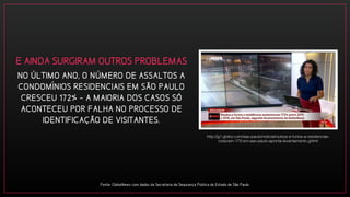 NO ÚLTIMO ANO, O NÚMERO DE ASSALTOS A
CONDOMINIOS RESIDENCIAIS EM SÃO PAULO
CRESCEU 172% - A MAIORIA DOS CASOS SÓ
ACONTECEU POR FALHA NO PROCESSO DE
IDENTIFICAÇÃO DE VISITANTES.
Fonte: GloboNews com dados da Secretaria de Segurança Pública do Estado de São Paulo.
http://g1.globo.com/sao-paulo/noticia/roubos-e-furtos-a-residencias-
crescem-172-em-sao-paulo-aponta-levantamento.ghtml
E AINDA SURGIRAM OUTROS PROBLEMAS
 