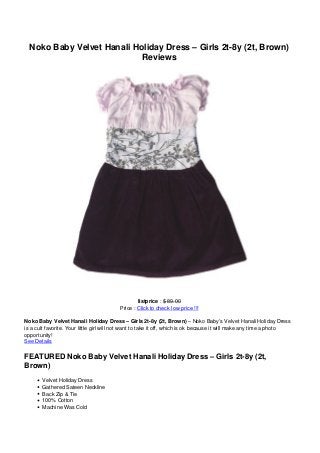 Noko Baby Velvet Hanali Holiday Dress – Girls 2t-8y (2t, Brown)
Reviews
listprice : $ 89.00
Price : Click to check low price !!!
Noko Baby Velvet Hanali Holiday Dress – Girls 2t-8y (2t, Brown) – Noko Baby’s Velvet Hanali Holiday Dress
is a cult favorite. Your little girl will not want to take it off, which is ok because it will make any time a photo
opportunity!
See Details
FEATURED Noko Baby Velvet Hanali Holiday Dress – Girls 2t-8y (2t,
Brown)
Velvet Holiday Dress
Gathered Sateen Neckline
Back Zip & Tie
100% Cotton
Machine Was Cold
 