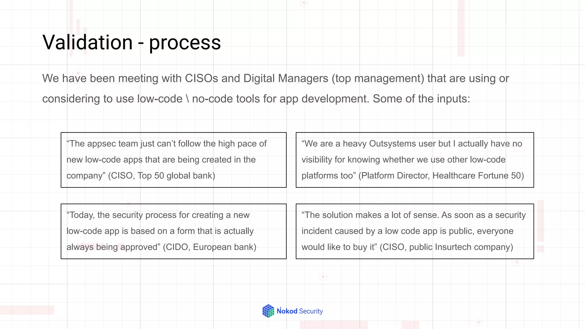 Validation - process
We have been meeting with CISOs and Digital Managers (top management) that are using or
considering to use low-code  no-code tools for app development. Some of the inputs:
“The appsec team just can’t follow the high pace of
new low-code apps that are being created in the
company” (CISO, Top 50 global bank)
“We are a heavy Outsystems user but I actually have no
visibility for knowing whether we use other low-code
platforms too” (Platform Director, Healthcare Fortune 50)
“The solution makes a lot of sense. As soon as a security
incident caused by a low code app is public, everyone
would like to buy it” (CISO, public Insurtech company)
“Today, the security process for creating a new
low-code app is based on a form that is actually
always being approved” (CIDO, European bank)
 