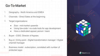 Go-To-Market
Geography - North America and EMEA
Channels - Direct Sales at the beginning
Target organizations:
● Size - mid-market upwards
● Using low-code  no-code tools for app development
● Have a dedicated appsec person  team
Buyer - CISO, Director of Appsec
Buy-in  Entry-point - Digital transformation manager  Digital
channel manager
Business model - subscription, correlated with number of
protected apps
1.
3.
2.
4.
5.
6.
 