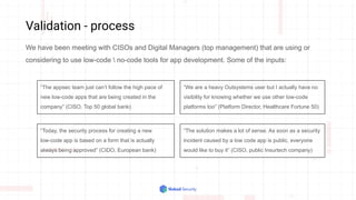 Validation - process
We have been meeting with CISOs and Digital Managers (top management) that are using or
considering to use low-code  no-code tools for app development. Some of the inputs:
“The appsec team just can’t follow the high pace of
new low-code apps that are being created in the
company” (CISO, Top 50 global bank)
“We are a heavy Outsystems user but I actually have no
visibility for knowing whether we use other low-code
platforms too” (Platform Director, Healthcare Fortune 50)
“The solution makes a lot of sense. As soon as a security
incident caused by a low code app is public, everyone
would like to buy it” (CISO, public Insurtech company)
“Today, the security process for creating a new
low-code app is based on a form that is actually
always being approved” (CIDO, European bank)
 