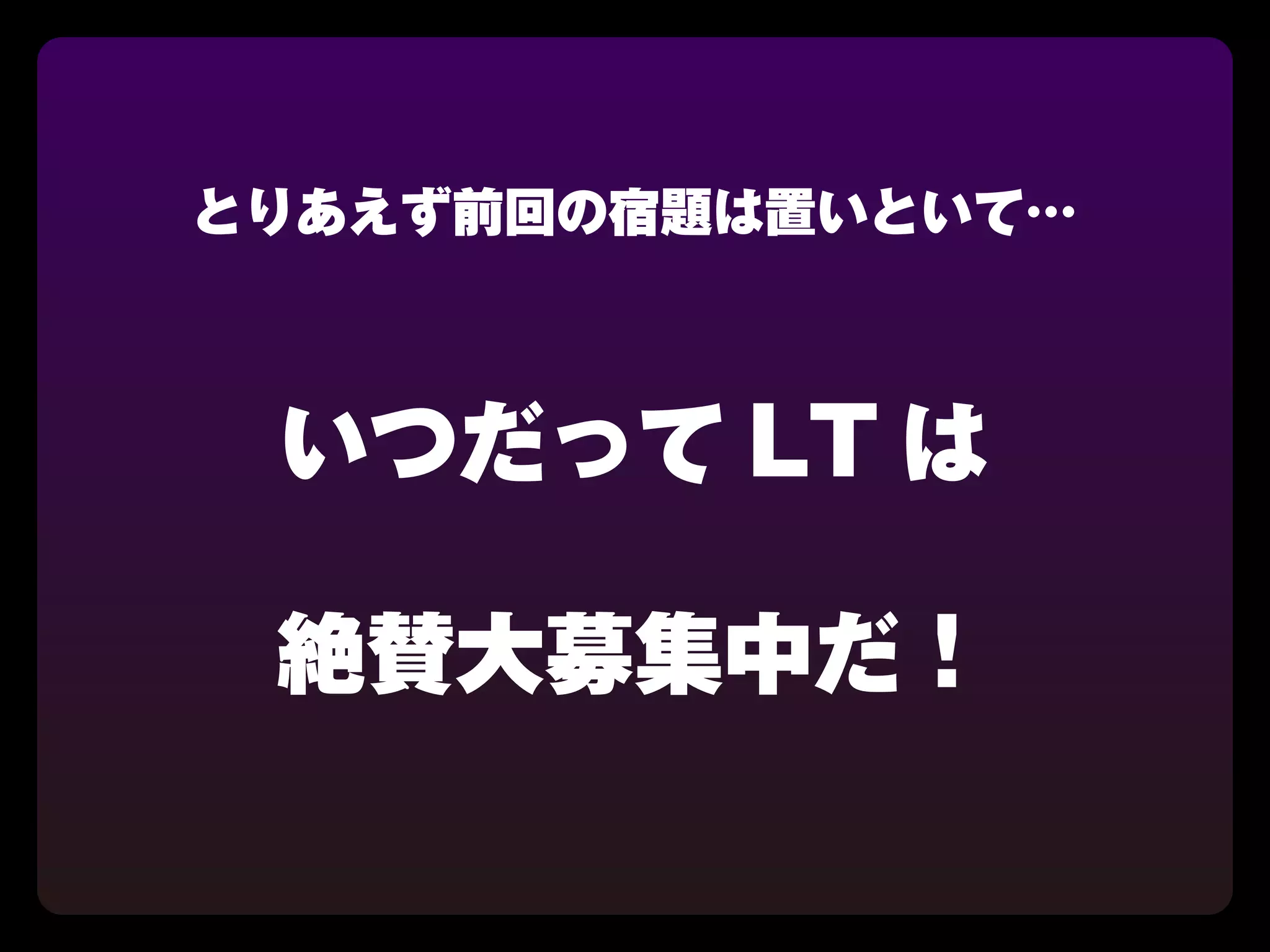 とりあえず前回の宿題は置いといて…



 いつだって LT は

 絶賛大募集中だ！
 