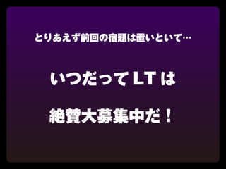 とりあえず前回の宿題は置いといて…



 いつだって LT は

 絶賛大募集中だ！
 