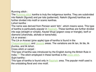 Running stitch :
The Running stitch kantha is truly the indigenous kantha. They are subdivided
into Nakshi (figured) and par tola (patterned). Nakshi (figured) kanthas are
further divided into motif or scenic kanthas.
Lohori kantha :
The name was derived from Persian word ‘lehr’, which means wave. This type
of kantha is particularly popular in Rajshahi. These kanthas are further divided
into soja (straight or simple), Kautar khupi (pigeon coop or triangle), borfi or
diamond (charchala, atchala or barachala).
Lik or anarasi :
The Lik or Anarasi (pine apple) type of kantha is found in the
Chapainawabgonj and Jessore areas. The variations are lik tan, lik tile, lik
jhumka, and lik lohori.
Cross stitch or carpet :
This type of kantha was introduced by the English during the British Rule in
India.[15] The stitch employed in these kanthas is the cross stitch.
Sujni kantha :
This type of kantha is found only in Rajshahi area. The popular motif used is
the undulating floral and vine motif.
 