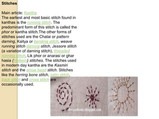 Stitches
Main article: Kantha
The earliest and most basic stitch found in
kanthas is the running stitch. The
predominant form of this stitch is called the
phor or kantha stitch.The other forms of
stitches used are the Chatai or pattern
darning, Kaitya or bending stitch, weave
running stitch darning stitch, Jessore stitch
(a variation of darning stitch), threaded
running stitch, Lik phor or anarasi or ghar
hasia (Holbein) stitches. The stitches used
in modern day kantha are the Kasmiri
stitch and the arrow head stitch. Stitches
like the herring bone stitch, satin stitch,
back stitch and cross stitch are
occasionally used.
 