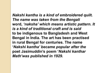 Nakshi kantha is a kind of embroidered quilt.
The name was taken from the Bengali
word, ‘naksha’ which means artistic pattern. It
is a kind of traditional craft and is said
to be indigenous to Bangladesh and West
Bengal in India. The art has been practised
in rural Bengal for centuries. The name
‘Nakshi kantha’ became popular after the
poet Jasimuddin’s poem ‘Nakshi kanthar
Math’was published in 1929.
 