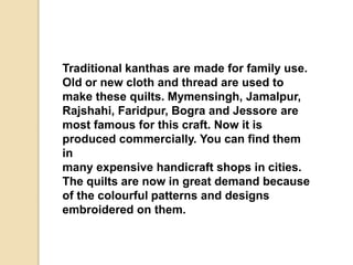 Traditional kanthas are made for family use.
Old or new cloth and thread are used to
make these quilts. Mymensingh, Jamalpur,
Rajshahi, Faridpur, Bogra and Jessore are
most famous for this craft. Now it is
produced commercially. You can find them
in
many expensive handicraft shops in cities.
The quilts are now in great demand because
of the colourful patterns and designs
embroidered on them.
 