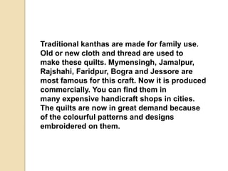 Traditional kanthas are made for family use.
Old or new cloth and thread are used to
make these quilts. Mymensingh, Jamalpur,
Rajshahi, Faridpur, Bogra and Jessore are
most famous for this craft. Now it is produced
commercially. You can find them in
many expensive handicraft shops in cities.
The quilts are now in great demand because
of the colourful patterns and designs
embroidered on them.
 