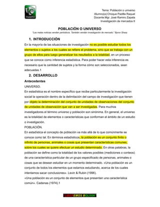 Tema: Población o universo
Alumno(a):Choque Padilla Raquel
Docente:Mgr. José Ramiro Zapata
Investigación de mercados II
POBLACIÓN O UNIVERSO
“Las malas noticias venden periódicos. También venden investigación de mercado.” Byron Sharp
1. INTRODUCCIÓN
En la mayoría de las situaciones de investigación no es posible estudiar todos los
elementos o sujetos a los cuales se refiere el problema, sino que se trabaja con un
grupo de ellos para luego generalizar los resultados a la totalidad, en un proceso
que se conoce como inferencia estadística. Para poder hacer esta inferencia es
necesario que la cantidad de sujetos y la forma cómo son seleccionados, sean
adecuadas.1
2. DESARROLLO
Antecedentes
UNIVERSO.
En estadística es el nombre específico que recibe particularmente la investigación
social la operación dentro de la delimitación del campo de investigación que tienen
por objeto la determinación del conjunto de unidades de observaciones del conjunto
de unidades de observación que van a ser investigadas. Para muchos
investigadores el término universo y población son sinónima. En general, el universo
es la totalidad de elementos o características que conforman el ámbito de un estudio
o investigación.
POBLACIÓN.
En estadística el concepto de población va más allá de lo que comúnmente se
conoce como tal. En términos estadísticos, la población es un conjunto finito o
infinito de personas, animales o cosas que presentan características comunes,
sobre los cuales se quiere efectuar un estudio determinado. En otras palabras, la
población se define como la totalidad de los valores posibles (mediciones o conteos)
de una característica particular de un grupo especificado de personas, animales o
cosas que se desean estudiar en un momento determinado. «Una población es un
conjunto de todos los elementos que estamos estudiando, acerca de los cuales
intentamos sacar conclusiones». Levin & Rubin (1996).
«Una población es un conjunto de elementos que presentan una característica
común». Cadenas (1974).1
“LIBEREMOS BOLIVIA”
 