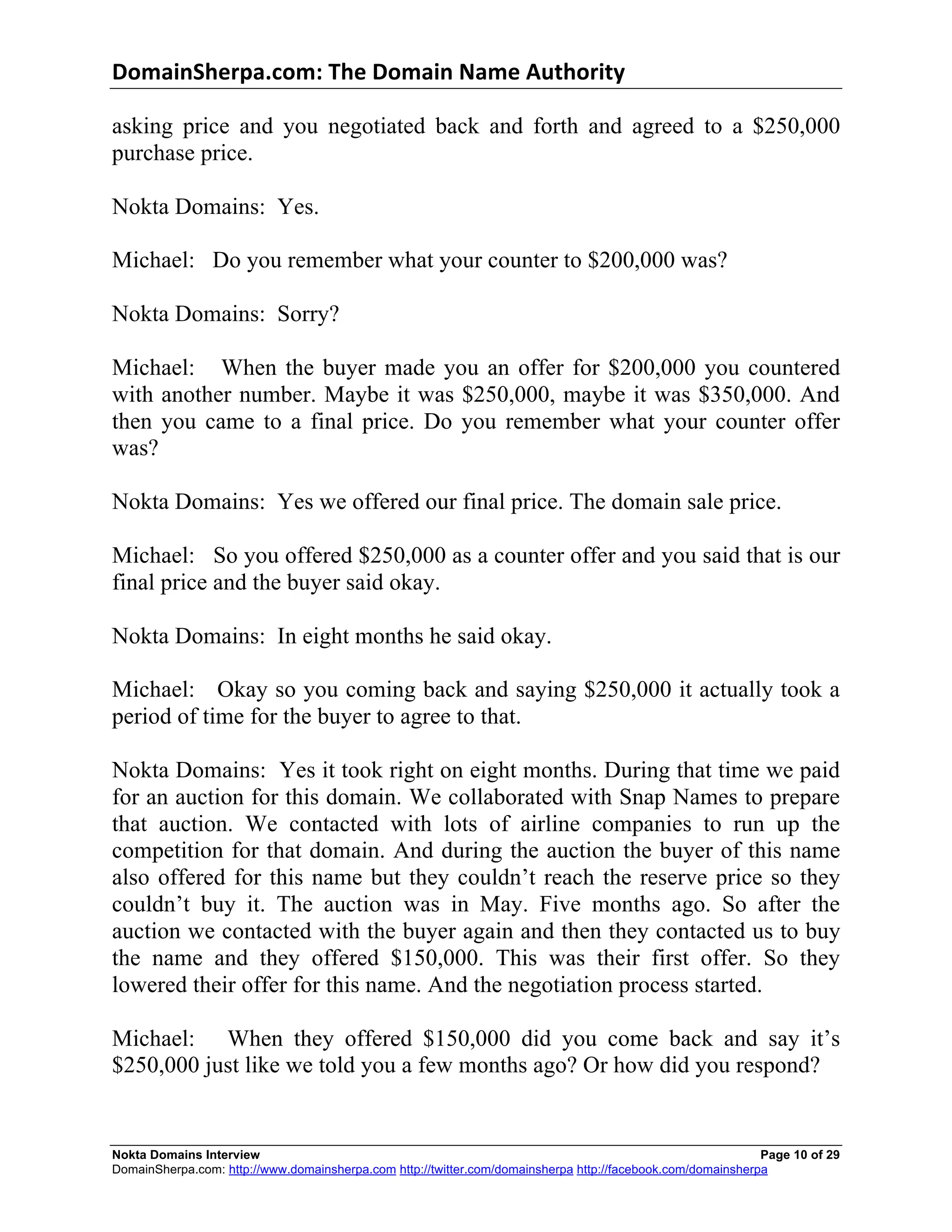 DomainSherpa.com:	
  The	
  Domain	
  Name	
  Authority	
  

asking price and you negotiated back and forth and agreed to a $250,000
purchase price.

Nokta Domains: Yes.

Michael: Do you remember what your counter to $200,000 was?

Nokta Domains: Sorry?

Michael: When the buyer made you an offer for $200,000 you countered
with another number. Maybe it was $250,000, maybe it was $350,000. And
then you came to a final price. Do you remember what your counter offer
was?

Nokta Domains: Yes we offered our final price. The domain sale price.

Michael: So you offered $250,000 as a counter offer and you said that is our
final price and the buyer said okay.

Nokta Domains: In eight months he said okay.

Michael: Okay so you coming back and saying $250,000 it actually took a
period of time for the buyer to agree to that.

Nokta Domains: Yes it took right on eight months. During that time we paid
for an auction for this domain. We collaborated with Snap Names to prepare
that auction. We contacted with lots of airline companies to run up the
competition for that domain. And during the auction the buyer of this name
also offered for this name but they couldn’t reach the reserve price so they
couldn’t buy it. The auction was in May. Five months ago. So after the
auction we contacted with the buyer again and then they contacted us to buy
the name and they offered $150,000. This was their first offer. So they
lowered their offer for this name. And the negotiation process started.

Michael: When they offered $150,000 did you come back and say it’s
$250,000 just like we told you a few months ago? Or how did you respond?


Nokta Domains Interview                                                                                      Page 10 of 29
DomainSherpa.com: http://www.domainsherpa.com http://twitter.com/domainsherpa http://facebook.com/domainsherpa
 