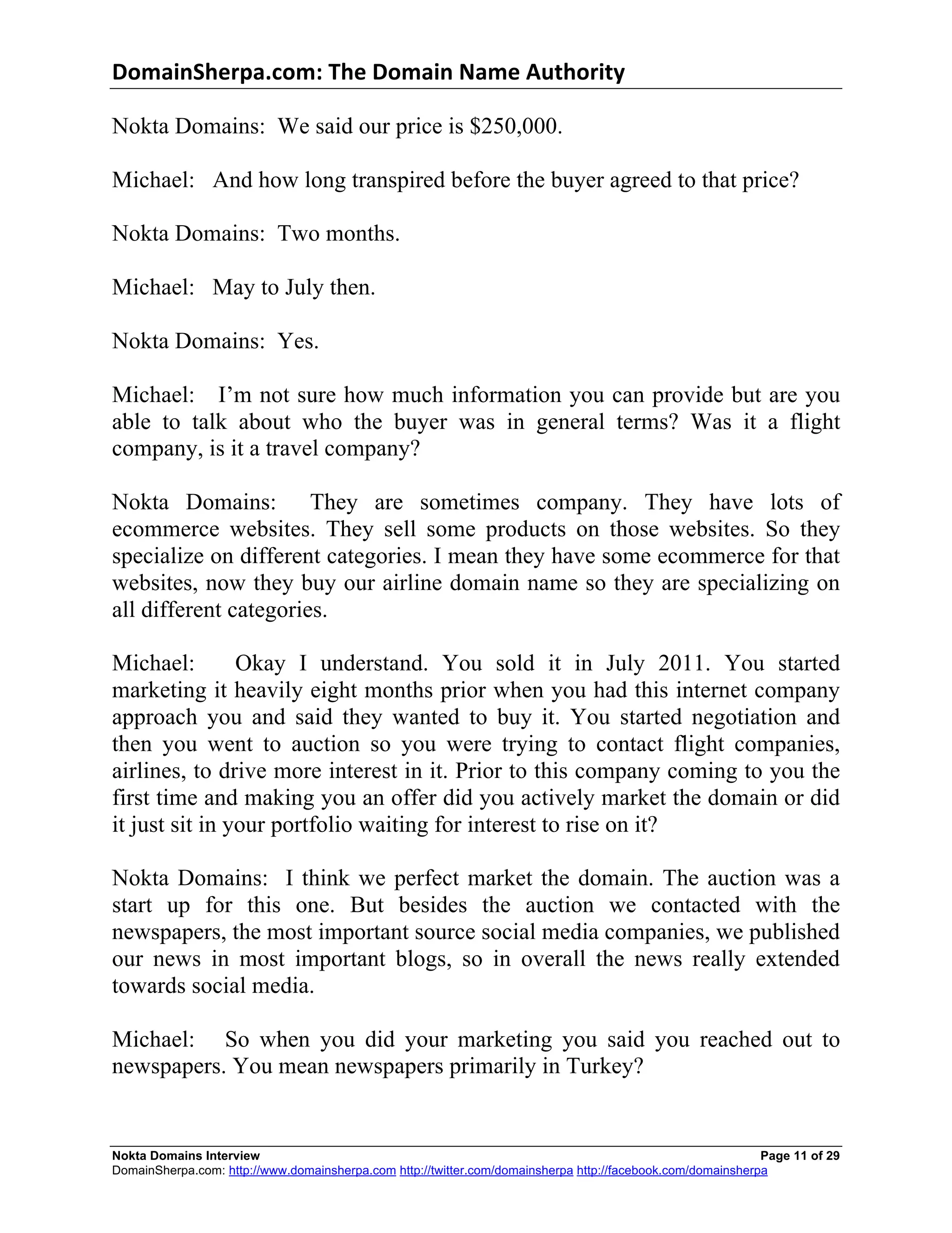 DomainSherpa.com:	
  The	
  Domain	
  Name	
  Authority	
  

Nokta Domains: We said our price is $250,000.

Michael: And how long transpired before the buyer agreed to that price?

Nokta Domains: Two months.

Michael: May to July then.

Nokta Domains: Yes.

Michael: I’m not sure how much information you can provide but are you
able to talk about who the buyer was in general terms? Was it a flight
company, is it a travel company?

Nokta Domains: They are sometimes company. They have lots of
ecommerce websites. They sell some products on those websites. So they
specialize on different categories. I mean they have some ecommerce for that
websites, now they buy our airline domain name so they are specializing on
all different categories.

Michael:        Okay I understand. You sold it in July 2011. You started
marketing it heavily eight months prior when you had this internet company
approach you and said they wanted to buy it. You started negotiation and
then you went to auction so you were trying to contact flight companies,
airlines, to drive more interest in it. Prior to this company coming to you the
first time and making you an offer did you actively market the domain or did
it just sit in your portfolio waiting for interest to rise on it?

Nokta Domains: I think we perfect market the domain. The auction was a
start up for this one. But besides the auction we contacted with the
newspapers, the most important source social media companies, we published
our news in most important blogs, so in overall the news really extended
towards social media.

Michael: So when you did your marketing you said you reached out to
newspapers. You mean newspapers primarily in Turkey?


Nokta Domains Interview                                                                                      Page 11 of 29
DomainSherpa.com: http://www.domainsherpa.com http://twitter.com/domainsherpa http://facebook.com/domainsherpa
 