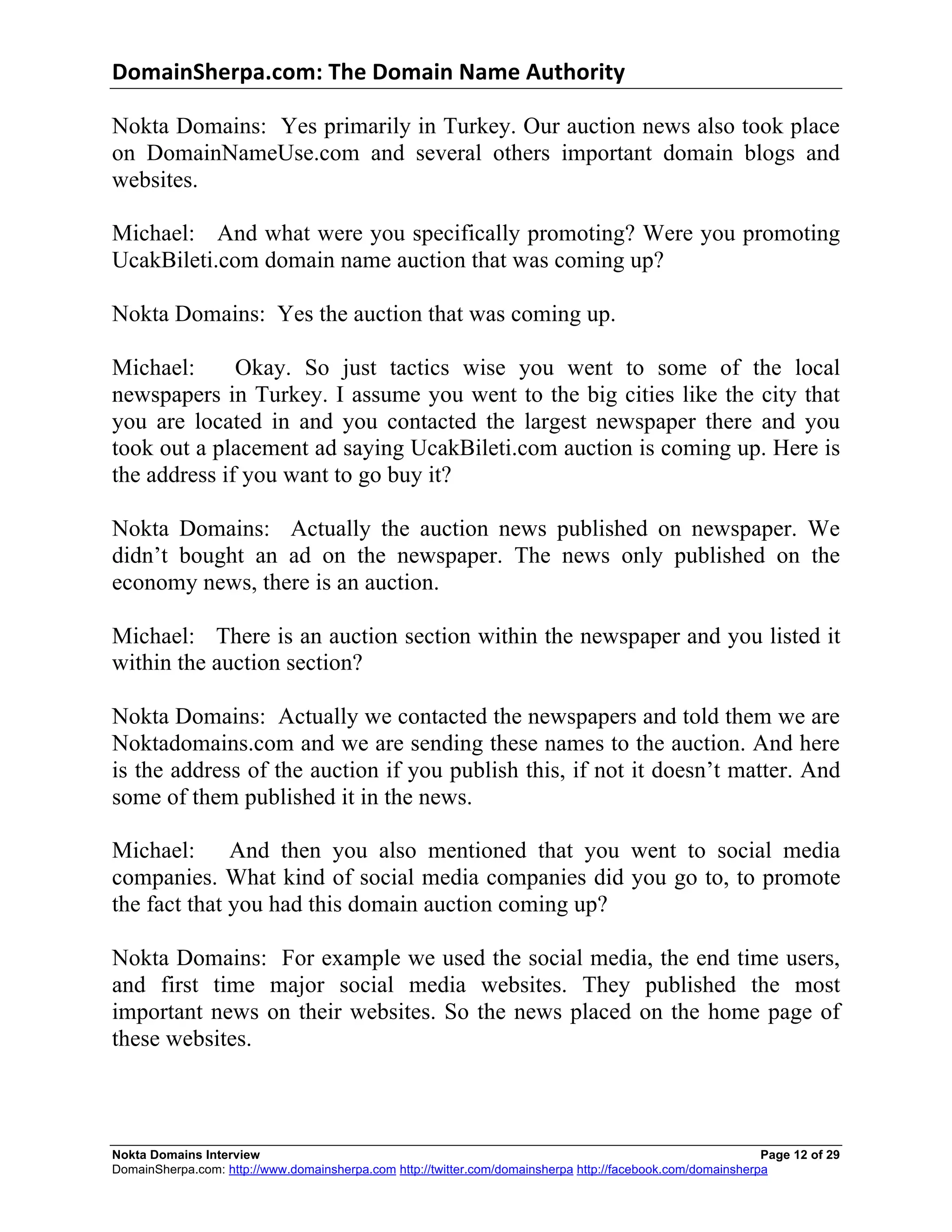 DomainSherpa.com:	
  The	
  Domain	
  Name	
  Authority	
  

Nokta Domains: Yes primarily in Turkey. Our auction news also took place
on DomainNameUse.com and several others important domain blogs and
websites.

Michael: And what were you specifically promoting? Were you promoting
UcakBileti.com domain name auction that was coming up?

Nokta Domains: Yes the auction that was coming up.

Michael:      Okay. So just tactics wise you went to some of the local
newspapers in Turkey. I assume you went to the big cities like the city that
you are located in and you contacted the largest newspaper there and you
took out a placement ad saying UcakBileti.com auction is coming up. Here is
the address if you want to go buy it?

Nokta Domains: Actually the auction news published on newspaper. We
didn’t bought an ad on the newspaper. The news only published on the
economy news, there is an auction.

Michael: There is an auction section within the newspaper and you listed it
within the auction section?

Nokta Domains: Actually we contacted the newspapers and told them we are
Noktadomains.com and we are sending these names to the auction. And here
is the address of the auction if you publish this, if not it doesn’t matter. And
some of them published it in the news.

Michael: And then you also mentioned that you went to social media
companies. What kind of social media companies did you go to, to promote
the fact that you had this domain auction coming up?

Nokta Domains: For example we used the social media, the end time users,
and first time major social media websites. They published the most
important news on their websites. So the news placed on the home page of
these websites.



Nokta Domains Interview                                                                                      Page 12 of 29
DomainSherpa.com: http://www.domainsherpa.com http://twitter.com/domainsherpa http://facebook.com/domainsherpa
 
