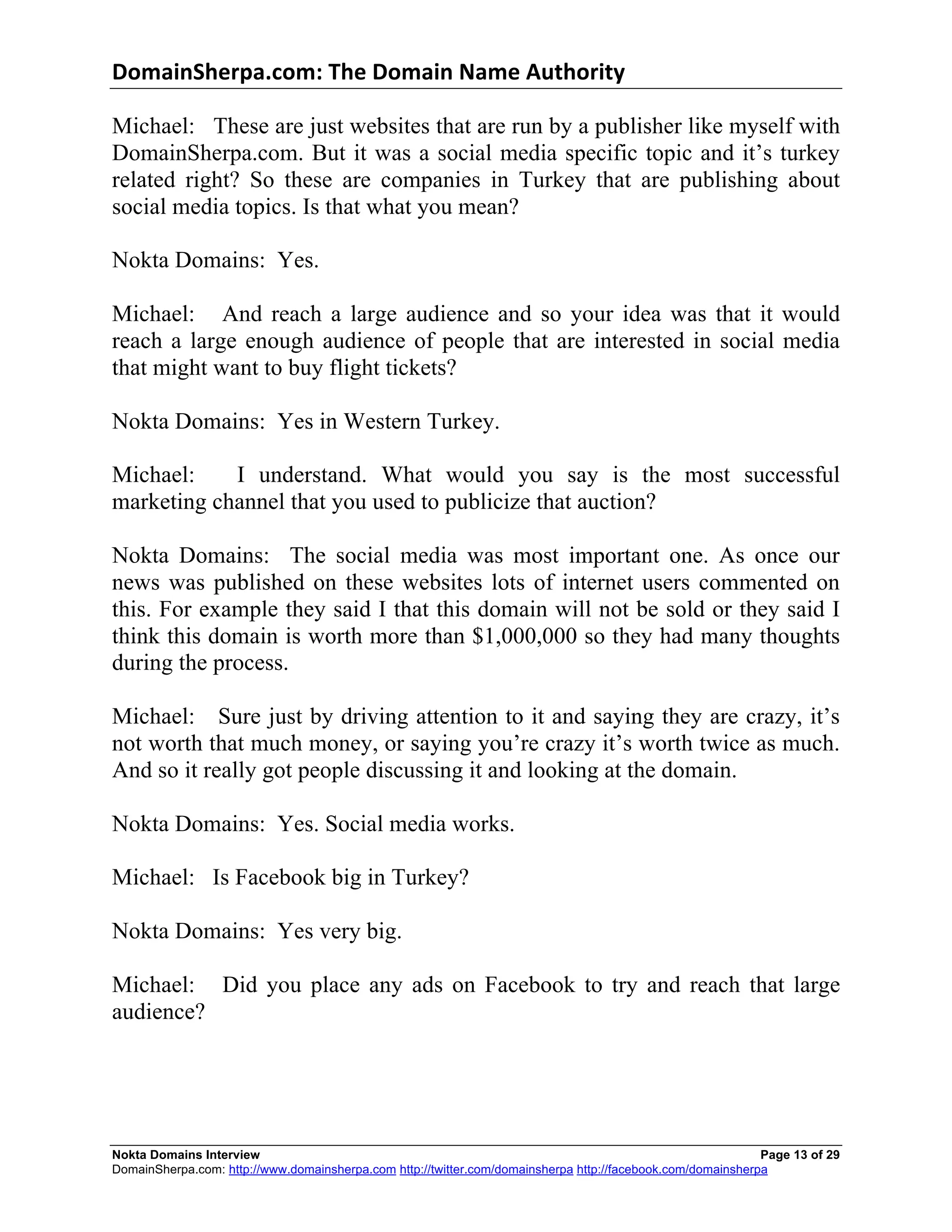 DomainSherpa.com:	
  The	
  Domain	
  Name	
  Authority	
  

Michael: These are just websites that are run by a publisher like myself with
DomainSherpa.com. But it was a social media specific topic and it’s turkey
related right? So these are companies in Turkey that are publishing about
social media topics. Is that what you mean?

Nokta Domains: Yes.

Michael: And reach a large audience and so your idea was that it would
reach a large enough audience of people that are interested in social media
that might want to buy flight tickets?

Nokta Domains: Yes in Western Turkey.

Michael:    I understand. What would you say is the most successful
marketing channel that you used to publicize that auction?

Nokta Domains: The social media was most important one. As once our
news was published on these websites lots of internet users commented on
this. For example they said I that this domain will not be sold or they said I
think this domain is worth more than $1,000,000 so they had many thoughts
during the process.

Michael: Sure just by driving attention to it and saying they are crazy, it’s
not worth that much money, or saying you’re crazy it’s worth twice as much.
And so it really got people discussing it and looking at the domain.

Nokta Domains: Yes. Social media works.

Michael: Is Facebook big in Turkey?

Nokta Domains: Yes very big.

Michael: Did you place any ads on Facebook to try and reach that large
audience?




Nokta Domains Interview                                                                                      Page 13 of 29
DomainSherpa.com: http://www.domainsherpa.com http://twitter.com/domainsherpa http://facebook.com/domainsherpa
 