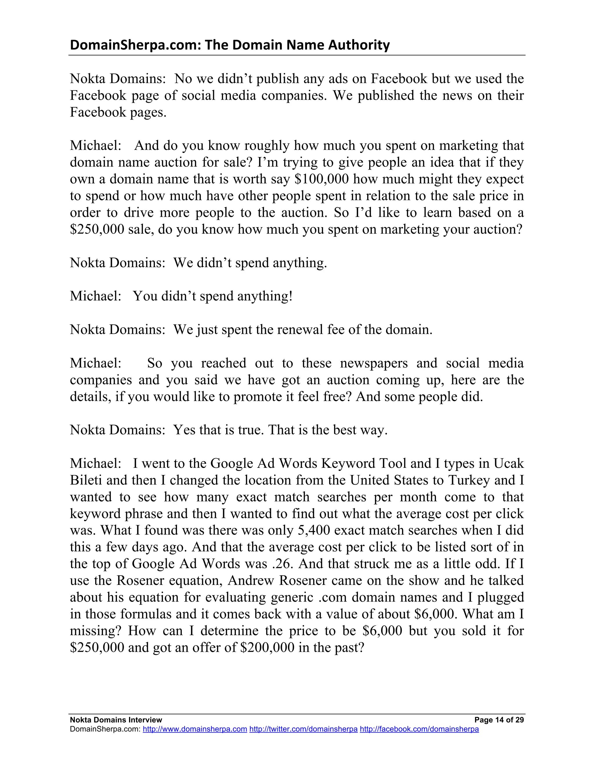 DomainSherpa.com:	
  The	
  Domain	
  Name	
  Authority	
  

Nokta Domains: No we didn’t publish any ads on Facebook but we used the
Facebook page of social media companies. We published the news on their
Facebook pages.

Michael: And do you know roughly how much you spent on marketing that
domain name auction for sale? I’m trying to give people an idea that if they
own a domain name that is worth say $100,000 how much might they expect
to spend or how much have other people spent in relation to the sale price in
order to drive more people to the auction. So I’d like to learn based on a
$250,000 sale, do you know how much you spent on marketing your auction?

Nokta Domains: We didn’t spend anything.

Michael: You didn’t spend anything!

Nokta Domains: We just spent the renewal fee of the domain.

Michael:       So you reached out to these newspapers and social media
companies and you said we have got an auction coming up, here are the
details, if you would like to promote it feel free? And some people did.

Nokta Domains: Yes that is true. That is the best way.

Michael: I went to the Google Ad Words Keyword Tool and I types in Ucak
Bileti and then I changed the location from the United States to Turkey and I
wanted to see how many exact match searches per month come to that
keyword phrase and then I wanted to find out what the average cost per click
was. What I found was there was only 5,400 exact match searches when I did
this a few days ago. And that the average cost per click to be listed sort of in
the top of Google Ad Words was .26. And that struck me as a little odd. If I
use the Rosener equation, Andrew Rosener came on the show and he talked
about his equation for evaluating generic .com domain names and I plugged
in those formulas and it comes back with a value of about $6,000. What am I
missing? How can I determine the price to be $6,000 but you sold it for
$250,000 and got an offer of $200,000 in the past?



Nokta Domains Interview                                                                                      Page 14 of 29
DomainSherpa.com: http://www.domainsherpa.com http://twitter.com/domainsherpa http://facebook.com/domainsherpa
 