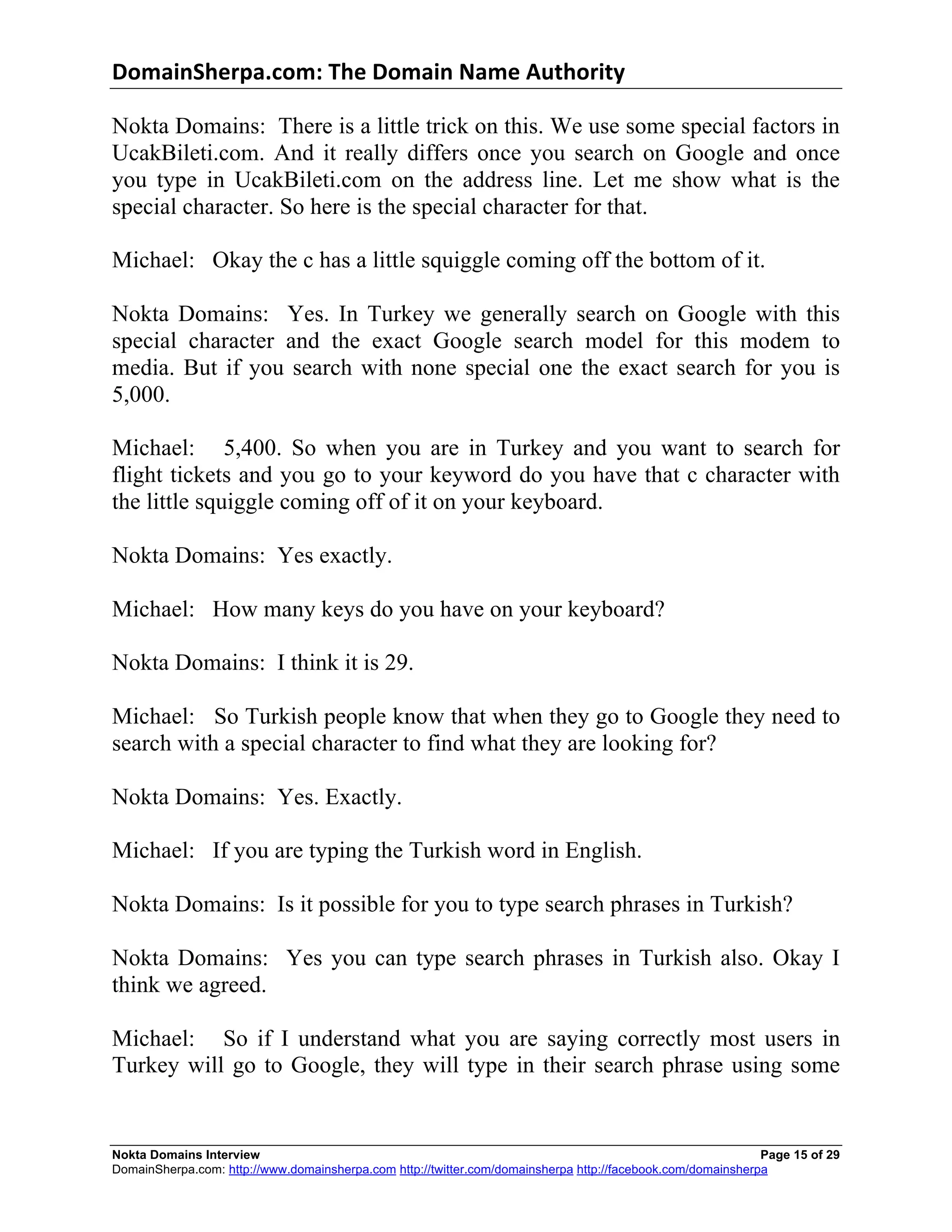 DomainSherpa.com:	
  The	
  Domain	
  Name	
  Authority	
  

Nokta Domains: There is a little trick on this. We use some special factors in
UcakBileti.com. And it really differs once you search on Google and once
you type in UcakBileti.com on the address line. Let me show what is the
special character. So here is the special character for that.

Michael: Okay the c has a little squiggle coming off the bottom of it.

Nokta Domains: Yes. In Turkey we generally search on Google with this
special character and the exact Google search model for this modem to
media. But if you search with none special one the exact search for you is
5,000.

Michael: 5,400. So when you are in Turkey and you want to search for
flight tickets and you go to your keyword do you have that c character with
the little squiggle coming off of it on your keyboard.

Nokta Domains: Yes exactly.

Michael: How many keys do you have on your keyboard?

Nokta Domains: I think it is 29.

Michael: So Turkish people know that when they go to Google they need to
search with a special character to find what they are looking for?

Nokta Domains: Yes. Exactly.

Michael: If you are typing the Turkish word in English.

Nokta Domains: Is it possible for you to type search phrases in Turkish?

Nokta Domains: Yes you can type search phrases in Turkish also. Okay I
think we agreed.

Michael: So if I understand what you are saying correctly most users in
Turkey will go to Google, they will type in their search phrase using some


Nokta Domains Interview                                                                                      Page 15 of 29
DomainSherpa.com: http://www.domainsherpa.com http://twitter.com/domainsherpa http://facebook.com/domainsherpa
 