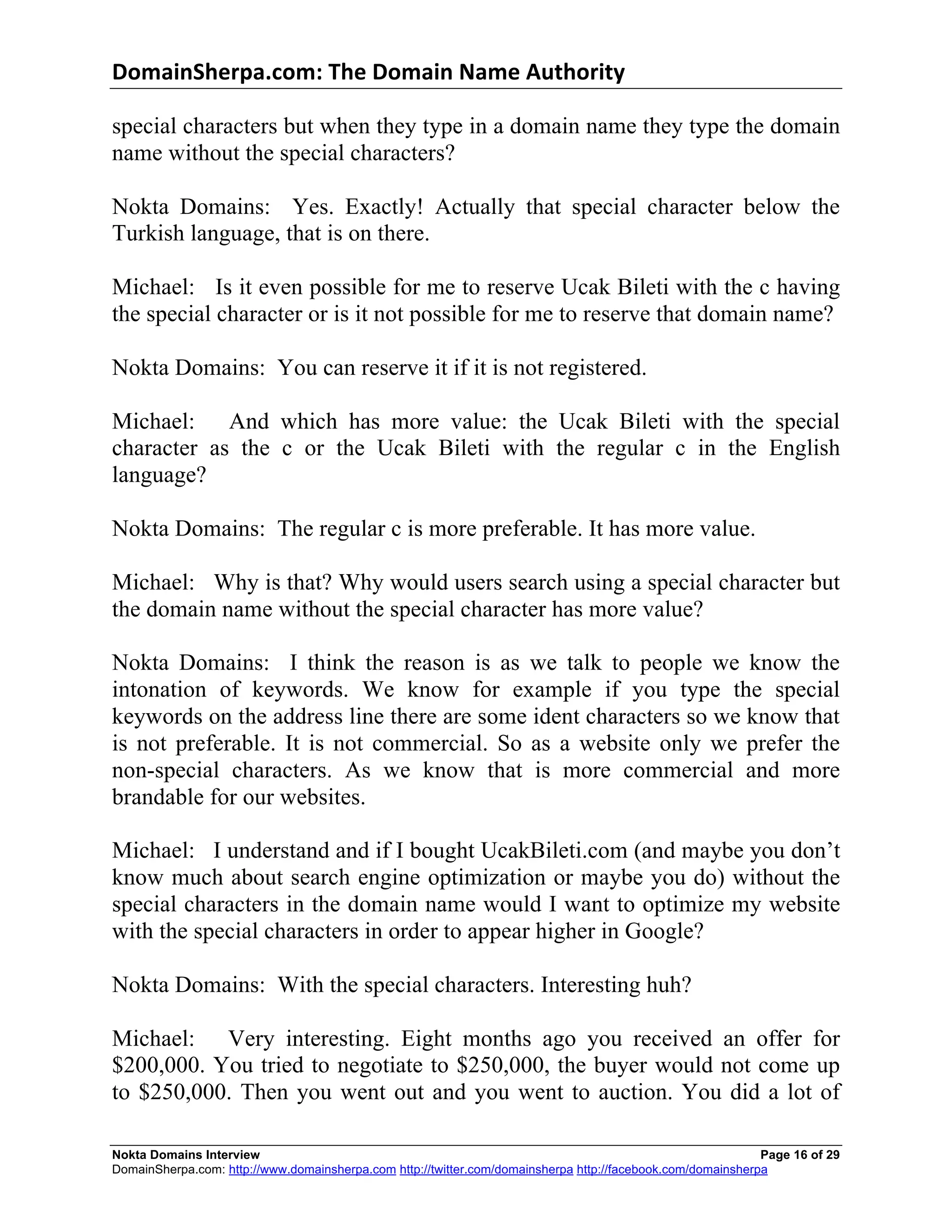 DomainSherpa.com:	
  The	
  Domain	
  Name	
  Authority	
  

special characters but when they type in a domain name they type the domain
name without the special characters?

Nokta Domains: Yes. Exactly! Actually that special character below the
Turkish language, that is on there.

Michael: Is it even possible for me to reserve Ucak Bileti with the c having
the special character or is it not possible for me to reserve that domain name?

Nokta Domains: You can reserve it if it is not registered.

Michael: And which has more value: the Ucak Bileti with the special
character as the c or the Ucak Bileti with the regular c in the English
language?

Nokta Domains: The regular c is more preferable. It has more value.

Michael: Why is that? Why would users search using a special character but
the domain name without the special character has more value?

Nokta Domains: I think the reason is as we talk to people we know the
intonation of keywords. We know for example if you type the special
keywords on the address line there are some ident characters so we know that
is not preferable. It is not commercial. So as a website only we prefer the
non-special characters. As we know that is more commercial and more
brandable for our websites.

Michael: I understand and if I bought UcakBileti.com (and maybe you don’t
know much about search engine optimization or maybe you do) without the
special characters in the domain name would I want to optimize my website
with the special characters in order to appear higher in Google?

Nokta Domains: With the special characters. Interesting huh?

Michael: Very interesting. Eight months ago you received an offer for
$200,000. You tried to negotiate to $250,000, the buyer would not come up
to $250,000. Then you went out and you went to auction. You did a lot of

Nokta Domains Interview                                                                                      Page 16 of 29
DomainSherpa.com: http://www.domainsherpa.com http://twitter.com/domainsherpa http://facebook.com/domainsherpa
 