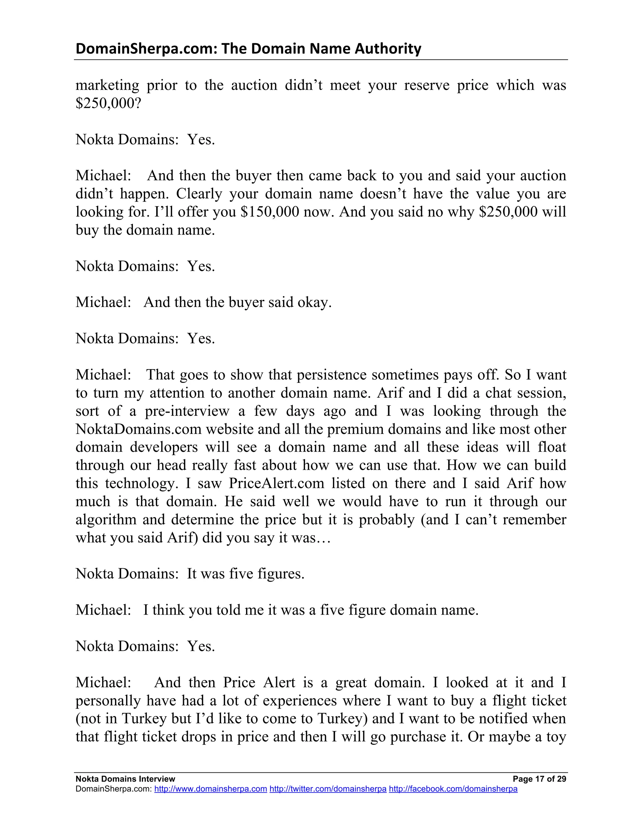DomainSherpa.com:	
  The	
  Domain	
  Name	
  Authority	
  

marketing prior to the auction didn’t meet your reserve price which was
$250,000?

Nokta Domains: Yes.

Michael: And then the buyer then came back to you and said your auction
didn’t happen. Clearly your domain name doesn’t have the value you are
looking for. I’ll offer you $150,000 now. And you said no why $250,000 will
buy the domain name.

Nokta Domains: Yes.

Michael: And then the buyer said okay.

Nokta Domains: Yes.

Michael: That goes to show that persistence sometimes pays off. So I want
to turn my attention to another domain name. Arif and I did a chat session,
sort of a pre-interview a few days ago and I was looking through the
NoktaDomains.com website and all the premium domains and like most other
domain developers will see a domain name and all these ideas will float
through our head really fast about how we can use that. How we can build
this technology. I saw PriceAlert.com listed on there and I said Arif how
much is that domain. He said well we would have to run it through our
algorithm and determine the price but it is probably (and I can’t remember
what you said Arif) did you say it was…

Nokta Domains: It was five figures.

Michael: I think you told me it was a five figure domain name.

Nokta Domains: Yes.

Michael: And then Price Alert is a great domain. I looked at it and I
personally have had a lot of experiences where I want to buy a flight ticket
(not in Turkey but I’d like to come to Turkey) and I want to be notified when
that flight ticket drops in price and then I will go purchase it. Or maybe a toy

Nokta Domains Interview                                                                                      Page 17 of 29
DomainSherpa.com: http://www.domainsherpa.com http://twitter.com/domainsherpa http://facebook.com/domainsherpa
 