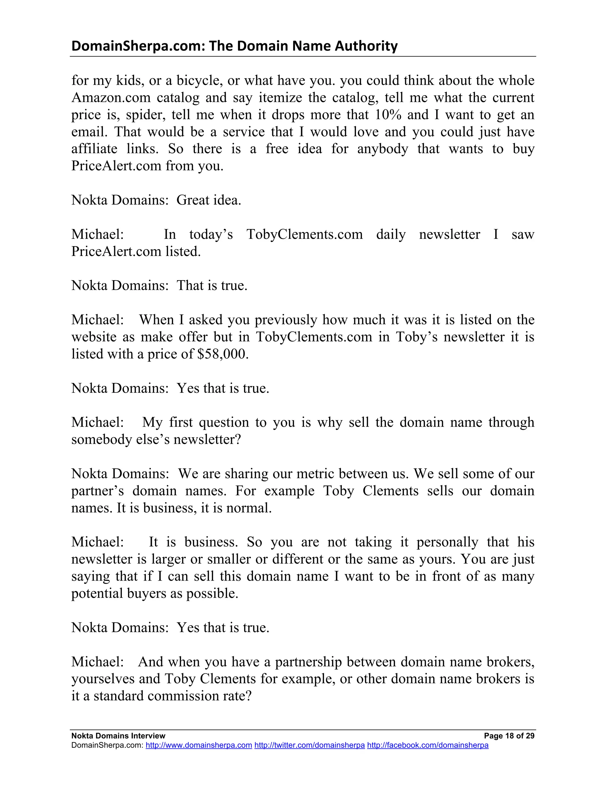 DomainSherpa.com:	
  The	
  Domain	
  Name	
  Authority	
  

for my kids, or a bicycle, or what have you. you could think about the whole
Amazon.com catalog and say itemize the catalog, tell me what the current
price is, spider, tell me when it drops more that 10% and I want to get an
email. That would be a service that I would love and you could just have
affiliate links. So there is a free idea for anybody that wants to buy
PriceAlert.com from you.

Nokta Domains: Great idea.

Michael:       In today’s TobyClements.com daily newsletter I saw
PriceAlert.com listed.

Nokta Domains: That is true.

Michael: When I asked you previously how much it was it is listed on the
website as make offer but in TobyClements.com in Toby’s newsletter it is
listed with a price of $58,000.

Nokta Domains: Yes that is true.

Michael: My first question to you is why sell the domain name through
somebody else’s newsletter?

Nokta Domains: We are sharing our metric between us. We sell some of our
partner’s domain names. For example Toby Clements sells our domain
names. It is business, it is normal.

Michael:     It is business. So you are not taking it personally that his
newsletter is larger or smaller or different or the same as yours. You are just
saying that if I can sell this domain name I want to be in front of as many
potential buyers as possible.

Nokta Domains: Yes that is true.

Michael: And when you have a partnership between domain name brokers,
yourselves and Toby Clements for example, or other domain name brokers is
it a standard commission rate?

Nokta Domains Interview                                                                                      Page 18 of 29
DomainSherpa.com: http://www.domainsherpa.com http://twitter.com/domainsherpa http://facebook.com/domainsherpa
 