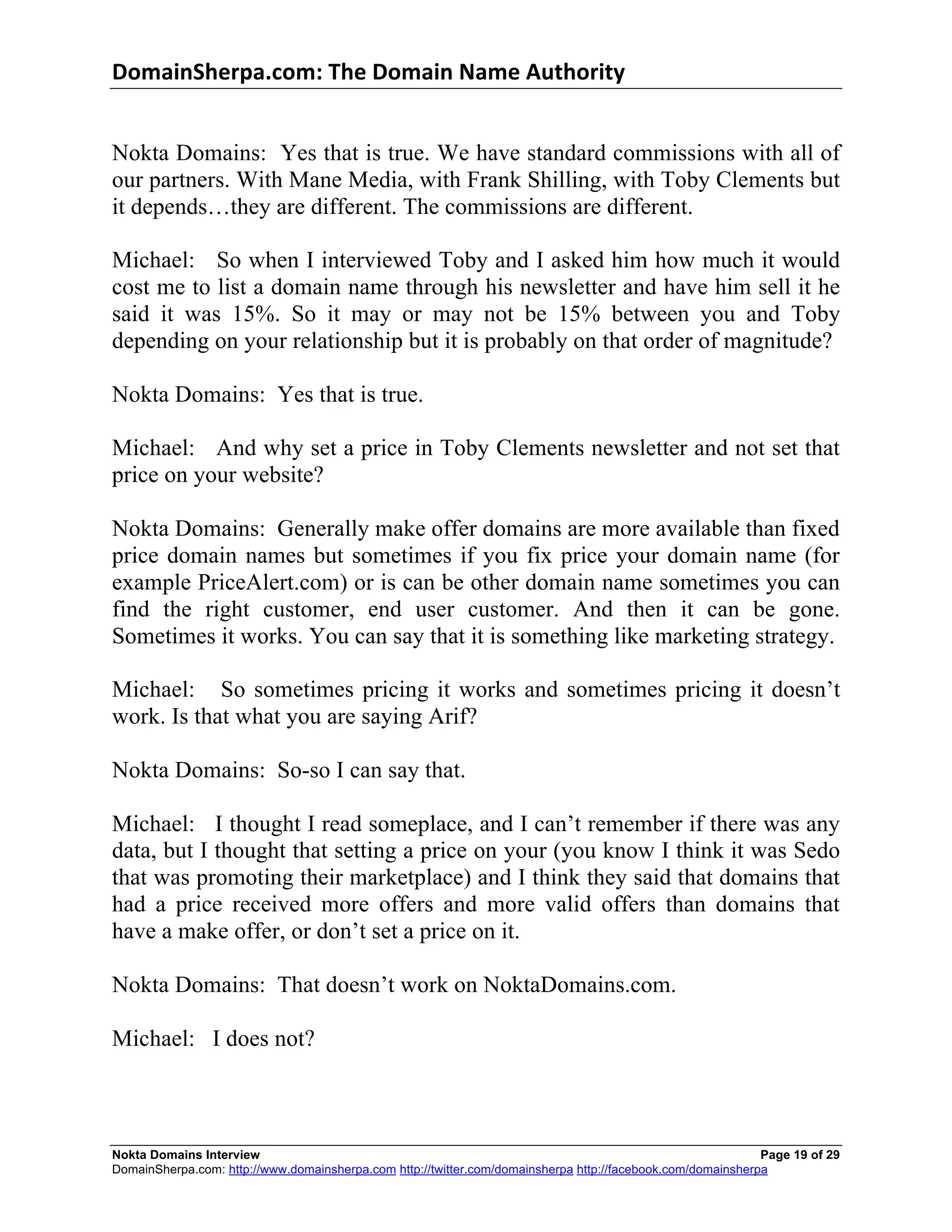 DomainSherpa.com:	
  The	
  Domain	
  Name	
  Authority	
  


Nokta Domains: Yes that is true. We have standard commissions with all of
our partners. With Mane Media, with Frank Shilling, with Toby Clements but
it depends…they are different. The commissions are different.

Michael: So when I interviewed Toby and I asked him how much it would
cost me to list a domain name through his newsletter and have him sell it he
said it was 15%. So it may or may not be 15% between you and Toby
depending on your relationship but it is probably on that order of magnitude?

Nokta Domains: Yes that is true.

Michael: And why set a price in Toby Clements newsletter and not set that
price on your website?

Nokta Domains: Generally make offer domains are more available than fixed
price domain names but sometimes if you fix price your domain name (for
example PriceAlert.com) or is can be other domain name sometimes you can
find the right customer, end user customer. And then it can be gone.
Sometimes it works. You can say that it is something like marketing strategy.

Michael: So sometimes pricing it works and sometimes pricing it doesn’t
work. Is that what you are saying Arif?

Nokta Domains: So-so I can say that.

Michael: I thought I read someplace, and I can’t remember if there was any
data, but I thought that setting a price on your (you know I think it was Sedo
that was promoting their marketplace) and I think they said that domains that
had a price received more offers and more valid offers than domains that
have a make offer, or don’t set a price on it.

Nokta Domains: That doesn’t work on NoktaDomains.com.

Michael: I does not?



Nokta Domains Interview                                                                                      Page 19 of 29
DomainSherpa.com: http://www.domainsherpa.com http://twitter.com/domainsherpa http://facebook.com/domainsherpa
 