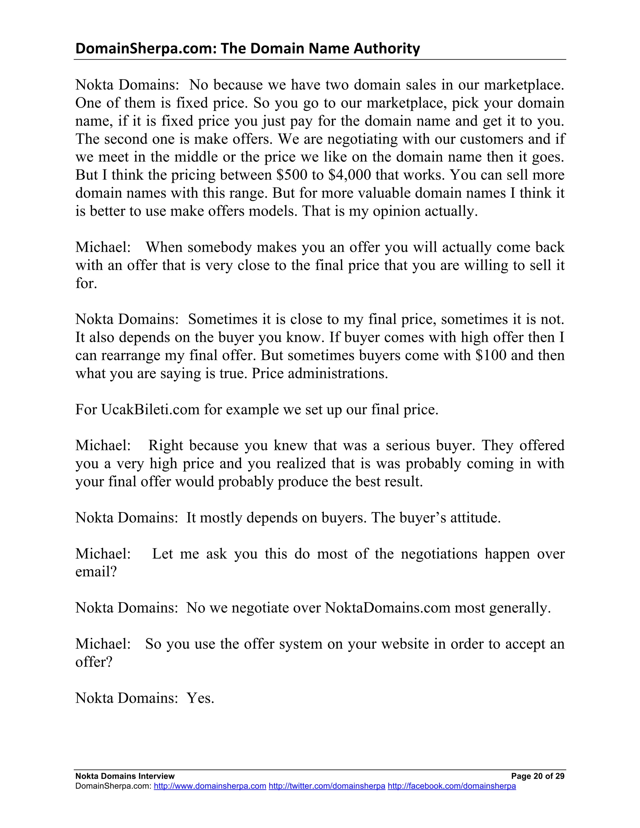 DomainSherpa.com:	
  The	
  Domain	
  Name	
  Authority	
  

Nokta Domains: No because we have two domain sales in our marketplace.
One of them is fixed price. So you go to our marketplace, pick your domain
name, if it is fixed price you just pay for the domain name and get it to you.
The second one is make offers. We are negotiating with our customers and if
we meet in the middle or the price we like on the domain name then it goes.
But I think the pricing between $500 to $4,000 that works. You can sell more
domain names with this range. But for more valuable domain names I think it
is better to use make offers models. That is my opinion actually.

Michael: When somebody makes you an offer you will actually come back
with an offer that is very close to the final price that you are willing to sell it
for.

Nokta Domains: Sometimes it is close to my final price, sometimes it is not.
It also depends on the buyer you know. If buyer comes with high offer then I
can rearrange my final offer. But sometimes buyers come with $100 and then
what you are saying is true. Price administrations.

For UcakBileti.com for example we set up our final price.

Michael: Right because you knew that was a serious buyer. They offered
you a very high price and you realized that is was probably coming in with
your final offer would probably produce the best result.

Nokta Domains: It mostly depends on buyers. The buyer’s attitude.

Michael:           Let me ask you this do most of the negotiations happen over
email?

Nokta Domains: No we negotiate over NoktaDomains.com most generally.

Michael: So you use the offer system on your website in order to accept an
offer?

Nokta Domains: Yes.



Nokta Domains Interview                                                                                      Page 20 of 29
DomainSherpa.com: http://www.domainsherpa.com http://twitter.com/domainsherpa http://facebook.com/domainsherpa
 