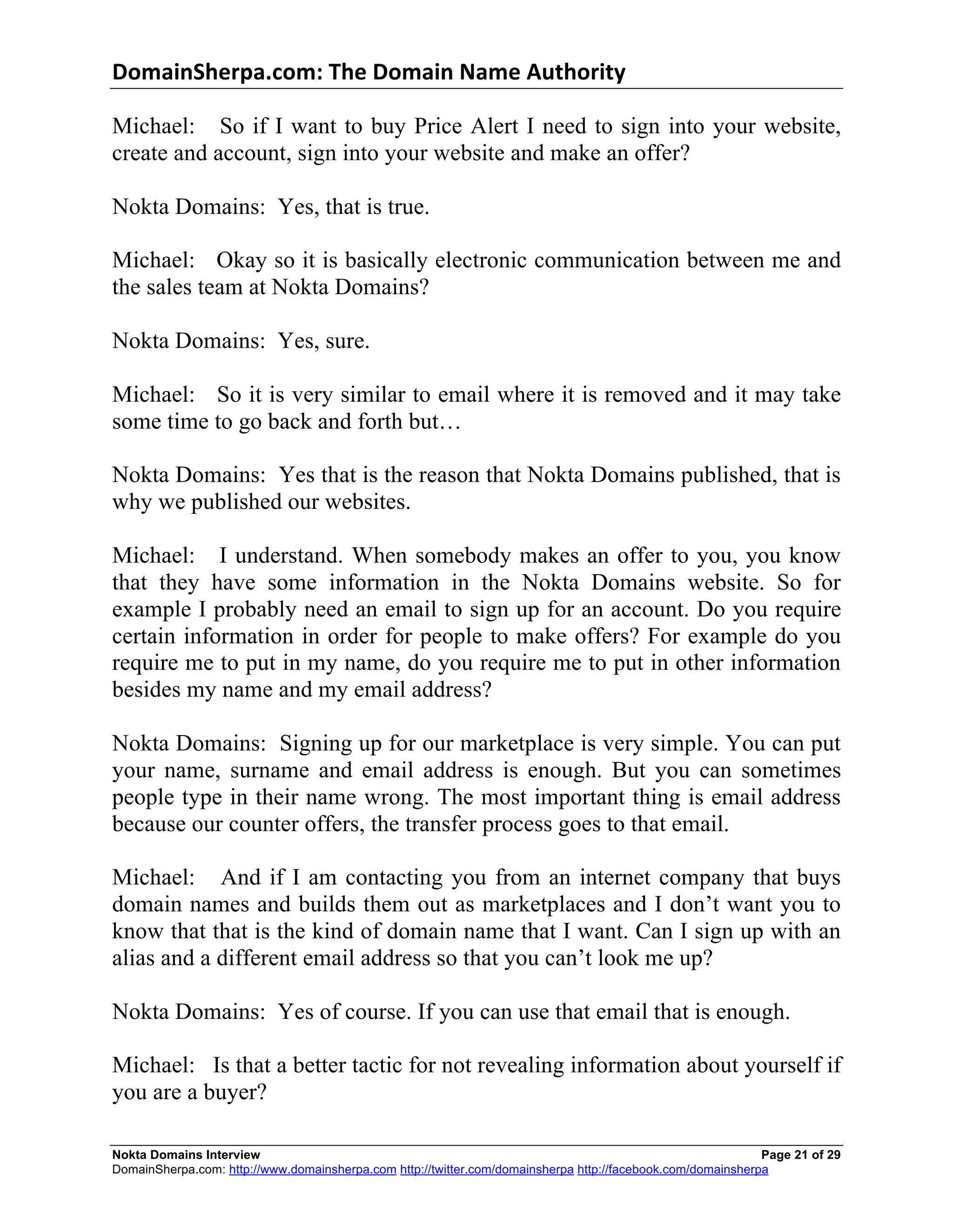 DomainSherpa.com:	
  The	
  Domain	
  Name	
  Authority	
  

Michael: So if I want to buy Price Alert I need to sign into your website,
create and account, sign into your website and make an offer?

Nokta Domains: Yes, that is true.

Michael: Okay so it is basically electronic communication between me and
the sales team at Nokta Domains?

Nokta Domains: Yes, sure.

Michael: So it is very similar to email where it is removed and it may take
some time to go back and forth but…

Nokta Domains: Yes that is the reason that Nokta Domains published, that is
why we published our websites.

Michael: I understand. When somebody makes an offer to you, you know
that they have some information in the Nokta Domains website. So for
example I probably need an email to sign up for an account. Do you require
certain information in order for people to make offers? For example do you
require me to put in my name, do you require me to put in other information
besides my name and my email address?

Nokta Domains: Signing up for our marketplace is very simple. You can put
your name, surname and email address is enough. But you can sometimes
people type in their name wrong. The most important thing is email address
because our counter offers, the transfer process goes to that email.

Michael: And if I am contacting you from an internet company that buys
domain names and builds them out as marketplaces and I don’t want you to
know that that is the kind of domain name that I want. Can I sign up with an
alias and a different email address so that you can’t look me up?

Nokta Domains: Yes of course. If you can use that email that is enough.

Michael: Is that a better tactic for not revealing information about yourself if
you are a buyer?

Nokta Domains Interview                                                                                      Page 21 of 29
DomainSherpa.com: http://www.domainsherpa.com http://twitter.com/domainsherpa http://facebook.com/domainsherpa
 