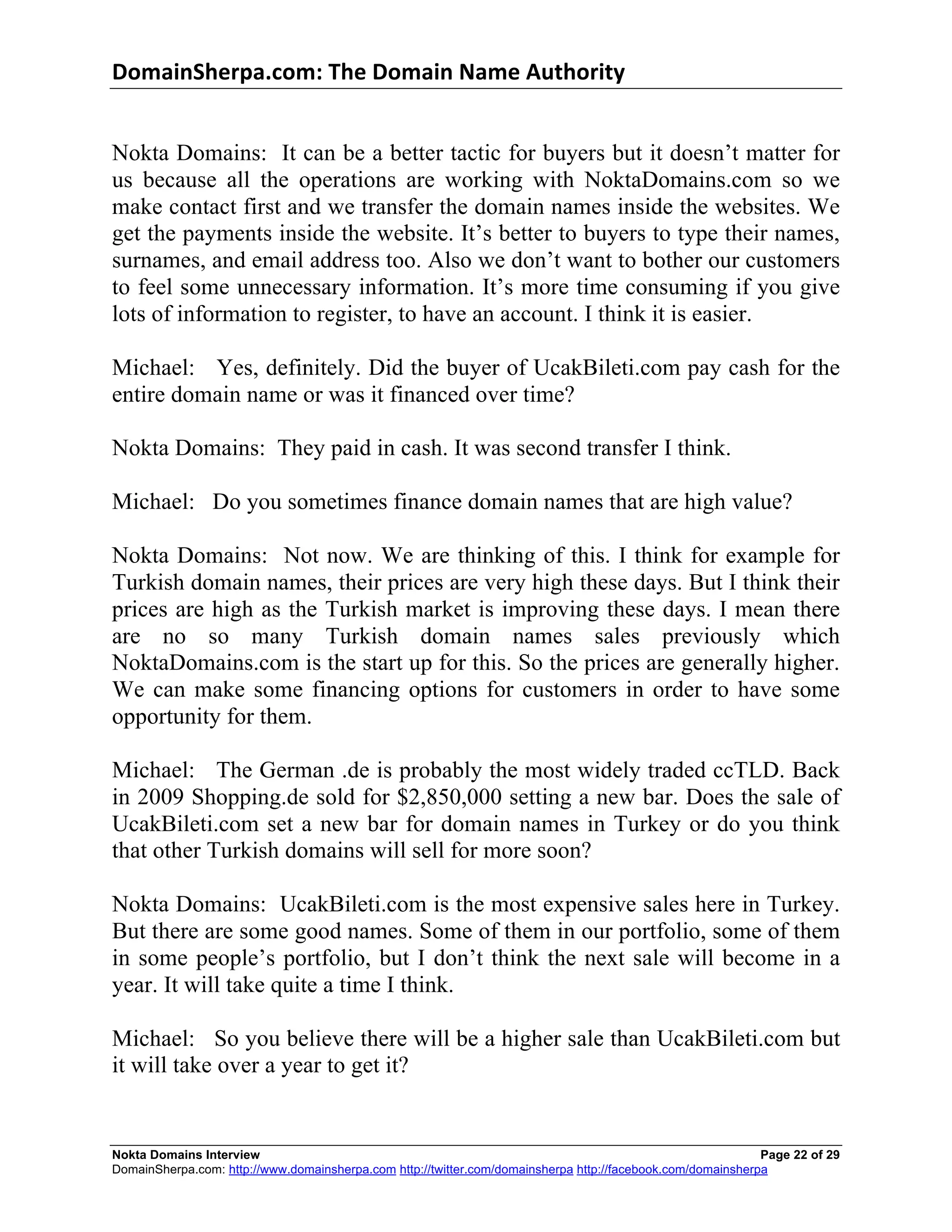 DomainSherpa.com:	
  The	
  Domain	
  Name	
  Authority	
  


Nokta Domains: It can be a better tactic for buyers but it doesn’t matter for
us because all the operations are working with NoktaDomains.com so we
make contact first and we transfer the domain names inside the websites. We
get the payments inside the website. It’s better to buyers to type their names,
surnames, and email address too. Also we don’t want to bother our customers
to feel some unnecessary information. It’s more time consuming if you give
lots of information to register, to have an account. I think it is easier.

Michael: Yes, definitely. Did the buyer of UcakBileti.com pay cash for the
entire domain name or was it financed over time?

Nokta Domains: They paid in cash. It was second transfer I think.

Michael: Do you sometimes finance domain names that are high value?

Nokta Domains: Not now. We are thinking of this. I think for example for
Turkish domain names, their prices are very high these days. But I think their
prices are high as the Turkish market is improving these days. I mean there
are no so many Turkish domain names sales previously which
NoktaDomains.com is the start up for this. So the prices are generally higher.
We can make some financing options for customers in order to have some
opportunity for them.

Michael: The German .de is probably the most widely traded ccTLD. Back
in 2009 Shopping.de sold for $2,850,000 setting a new bar. Does the sale of
UcakBileti.com set a new bar for domain names in Turkey or do you think
that other Turkish domains will sell for more soon?

Nokta Domains: UcakBileti.com is the most expensive sales here in Turkey.
But there are some good names. Some of them in our portfolio, some of them
in some people’s portfolio, but I don’t think the next sale will become in a
year. It will take quite a time I think.

Michael: So you believe there will be a higher sale than UcakBileti.com but
it will take over a year to get it?


Nokta Domains Interview                                                                                      Page 22 of 29
DomainSherpa.com: http://www.domainsherpa.com http://twitter.com/domainsherpa http://facebook.com/domainsherpa
 