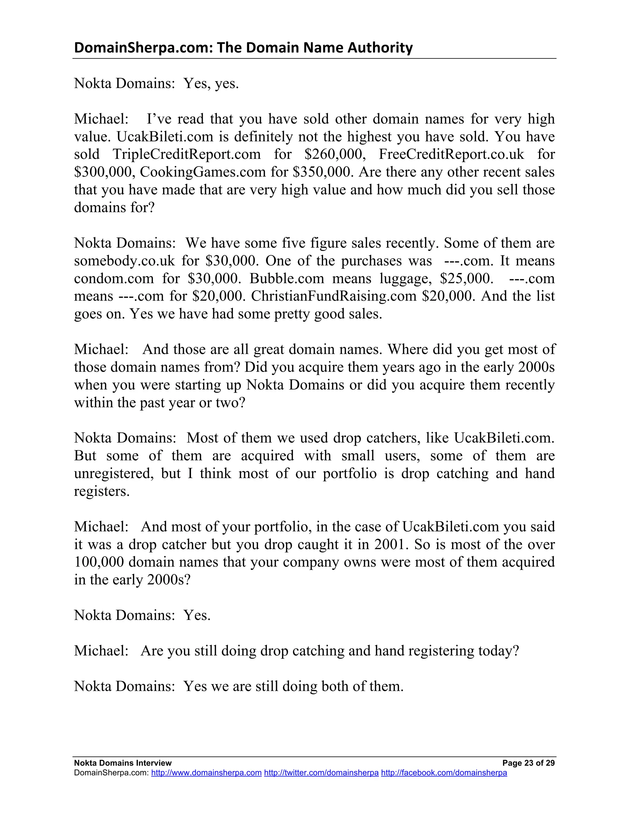 DomainSherpa.com:	
  The	
  Domain	
  Name	
  Authority	
  

Nokta Domains: Yes, yes.

Michael: I’ve read that you have sold other domain names for very high
value. UcakBileti.com is definitely not the highest you have sold. You have
sold TripleCreditReport.com for $260,000, FreeCreditReport.co.uk for
$300,000, CookingGames.com for $350,000. Are there any other recent sales
that you have made that are very high value and how much did you sell those
domains for?

Nokta Domains: We have some five figure sales recently. Some of them are
somebody.co.uk for $30,000. One of the purchases was ---.com. It means
condom.com for $30,000. Bubble.com means luggage, $25,000. ---.com
means ---.com for $20,000. ChristianFundRaising.com $20,000. And the list
goes on. Yes we have had some pretty good sales.

Michael: And those are all great domain names. Where did you get most of
those domain names from? Did you acquire them years ago in the early 2000s
when you were starting up Nokta Domains or did you acquire them recently
within the past year or two?

Nokta Domains: Most of them we used drop catchers, like UcakBileti.com.
But some of them are acquired with small users, some of them are
unregistered, but I think most of our portfolio is drop catching and hand
registers.

Michael: And most of your portfolio, in the case of UcakBileti.com you said
it was a drop catcher but you drop caught it in 2001. So is most of the over
100,000 domain names that your company owns were most of them acquired
in the early 2000s?

Nokta Domains: Yes.

Michael: Are you still doing drop catching and hand registering today?

Nokta Domains: Yes we are still doing both of them.



Nokta Domains Interview                                                                                      Page 23 of 29
DomainSherpa.com: http://www.domainsherpa.com http://twitter.com/domainsherpa http://facebook.com/domainsherpa
 